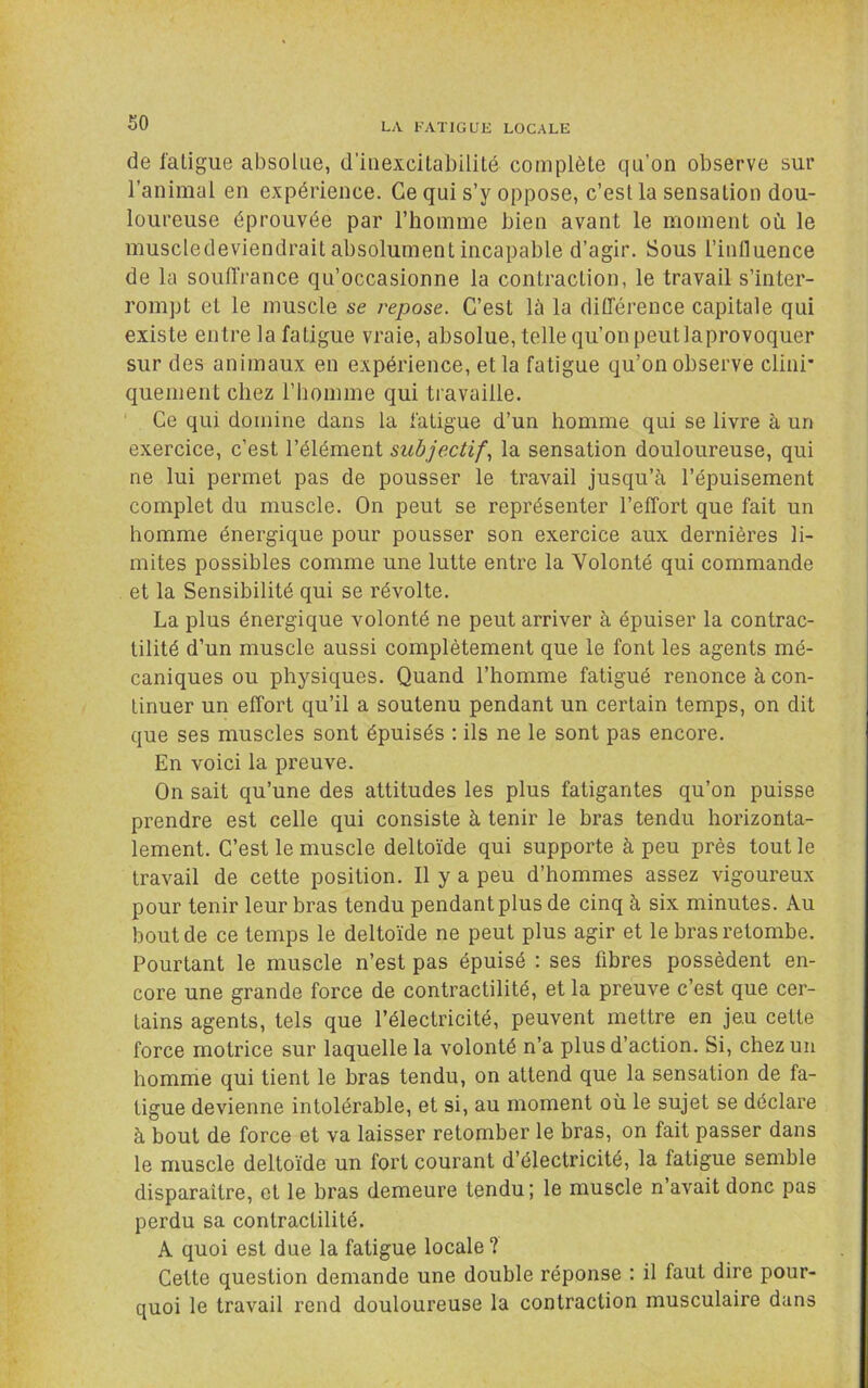 de fatigue absolue, d’iiiexcitabililé complète qu’on observe sur ranimai en expérience. Ce qui s’y oppose, c’est la sensation dou- loureuse éprouvée par l’homme bien avant le moment où le muscledeviendrait absolument incapable d’agir. Sous l’inlluence de la souffrance qu’occasionne la contraction, le travail s’inter- rompt et le muscle se repose. C’est là la différence capitale qui existe entre la fatigue vraie, absolue, telle qu’on peut laprovoquer sur des animaux en expérience, et la fatigue qu’on observe clini' quement chez rbomme qui travaille. Ce qui domine dans la fatigue d’un homme qui se livre à un exercice, c’est l’élément subjectif., la sensation douloureuse, qui ne lui permet pas de pousser le travail jusqu’à l’épuisement complet du muscle. On peut se représenter l’effort que fait un homme énergique pour pousser son exercice aux dernières li- mites possibles comme une lutte entre la Volonté qui commande et la Sensibilité qui se révolte. La plus énergique volonté ne peut arriver à épuiser la contrac- tilité d’un muscle aussi complètement que le font les agents mé- caniques ou physiques. Quand l’homme fatigué renonce à con- tinuer un effort qu’il a soutenu pendant un certain temps, on dit que ses muscles sont épuisés ; ils ne le sont pas encore. En voici la preuve. On sait qu’une des attitudes les plus fatigantes qu’on puisse prendre est celle qui consiste à tenir le bras tendu horizonta- lement. C’est le muscle deltoïde qui supporte à peu près tout le travail de cette position. Il y a peu d’hommes assez vigoureux pour tenir leur bras tendu pendant plus de cinq à six minutes. Au bout de ce temps le deltoïde ne peut plus agir et le bras retombe. Pourtant le muscle n’est pas épuisé : ses fibres possèdent en- core une grande force de contractilité, et la preuve c’est que cer- tains agents, tels que l’électricité, peuvent mettre en jeu cette force motrice sur laquelle la volonté n’a plus d’action. Si, chez un homnie qui tient le bras tendu, on attend que la sensation de fa- tigue devienne intolérable, et si, au moment où le sujet se déclare à bout de force et va laisser retomber le bras, on fait passer dans le muscle deltoïde un fort courant d’électricité, la fatigue semble disparaître, et le bras demeure tendu; le muscle n’avait donc pas perdu sa contractilité. A quoi est due la fatigue locale ? Cette question demande une double réponse ; il faut dire pour- quoi le travail rend douloureuse la contraction musculaire dans