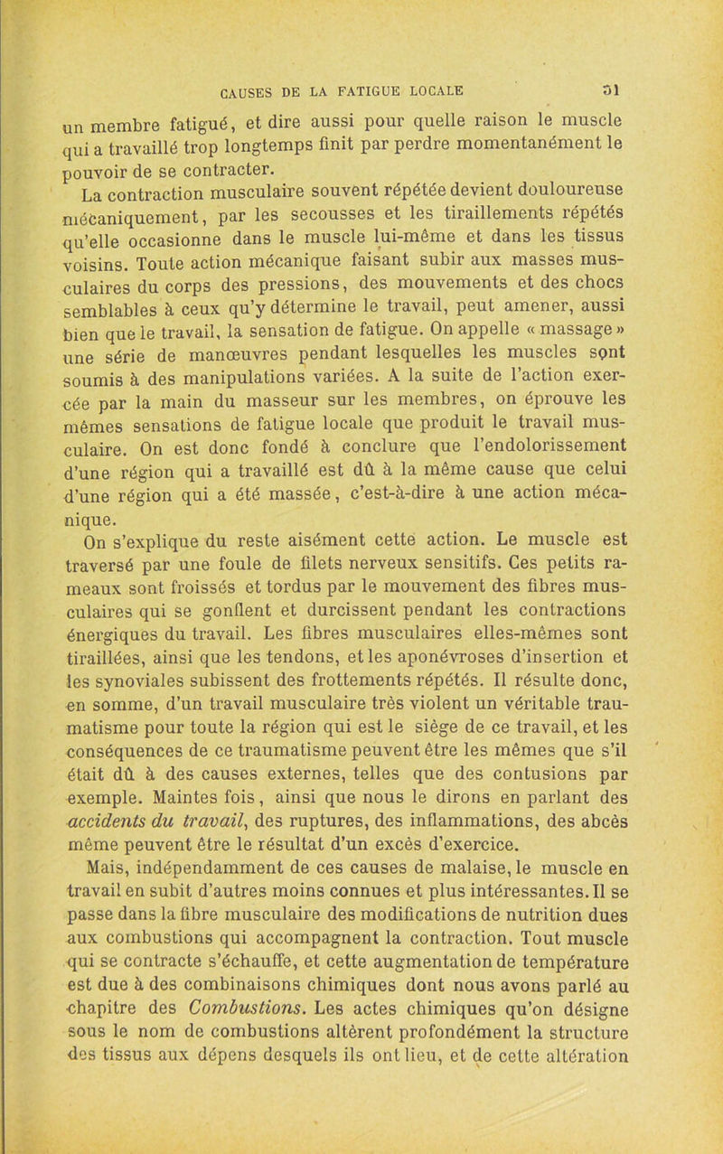 un membre fatigué, et dire aussi pour quelle raison le muscle qui a travaillé trop longtemps finit par perdre momentanément le pouvoir de se contracter. La contraction musculaire souvent répétée devient douloureuse mécaniquement, par les secousses et les tiraillements répétés qu’elle occasionne dans le muscle lui-même et dans les tissus voisins. Toute action mécanique faisant subir aux masses mus- culaires du corps des pressions, des mouvements et des chocs semblables à ceux qu’y détermine le travail, peut amener, aussi bien que le travail, la sensation de fatigue. On appelle « massage » une série de manœuvres pendant lesquelles les muscles sqnt soumis à des manipulations variées. A la suite de l’action exer- cée par la main du masseur sur les membres, on éprouve les mêmes sensations de fatigue locale que produit le travail mus- culaire. On est donc fondé à conclure que l’endolorissement d’une région qui a travaillé est dû à la même cause que celui d’une région qui a été massée, c’est-à-dire à une action méca- nique. On s’explique du reste aisément cette action. Le muscle est traversé par une foule de filets nerveux sensitifs. Ces petits ra- meaux sont froissés et tordus par le mouvement des fibres mus- culaires qui se gonflent et durcissent pendant les contractions énergiques du travail. Les fibres musculaires elles-mêmes sont tiraillées, ainsi que les tendons, et les aponévroses d’insertion et les synoviales subissent des frottements répétés. Il résulte donc, en somme, d’un travail musculaire très violent un véritable trau- matisme pour toute la région qui est le siège de ce travail, et les conséquences de ce traumatisme peuvent être les mêmes que s’il était dû à des causes externes, telles que des contusions par exemple. Maintes fois, ainsi que nous le dirons en parlant des accidents du travail^ des ruptures, des inflammations, des abcès même peuvent être le résultat d’un excès d’exercice. Mais, indépendamment de ces causes de malaise, le muscle en travail en subit d’autres moins connues et plus intéressantes. Il se passe dans la fibre musculaire des modifications de nutrition dues aux combustions qui accompagnent la contraction. Tout muscle qui se contracte s’échauffe, et cette augmentation de température est due à des combinaisons chimiques dont nous avons parlé au chapitre des Combustions. Les actes chimiques qu’on désigne sous le nom de combustions altèrent profondément la structure des tissus aux dépens desquels ils ont lieu, et de cette altération