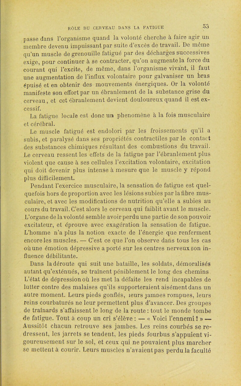passe dans l’organisme quand la volonté cherche à faire agir un membre devenu impuissant par suite d’excès de travail. De môme qu’un muscle de grenouille fatigué par des décharges successives exige, pour continuer à se contracter, qu’on augmente la force du courant qui l’excite, de même, dans l’organisme vivant, il faut une augmentation de l’influx volontaire pour galvaniser un bras épuisé et en obtenir des mouvements énergiques. Or la volonté manifeste son effort par un ébranlement de la substance grise du cerveau, et cet ébranlement devient douloureux quand il est ex- cessif. La fatigue locale est donc un phénomène à la fois musculaire et cérébral. Le muscle fatigué est endolori par les froissements qu’il a subis, et paralysé dans ses propriétés contractiles par le contact des substances chimiques résultant des combustions du travail. Le cerveau ressent les effets de la fatigue par l’ébranlement plus violent que cause à ses cellules l’excitation volontaire, excitation qui doit devenir plus intense à mesure que le muscle y répond plus difficilement. Pendant l’exercice musculaire, la sensation de fatigue est quel- quefois hors de proportion avec les lésions subies par la fibre mus- culaire, et avec les modifications de nutrition qu’elle a subies au cours du travail. C’est alors le cerveau qui faiblit avant le muscle. L’organe de la volonté semble avoir perdu une partie de son pouvoir excitateur, et éprouve avec exagération la sensation de fatigue. L’homme n’a plus la notion exacte de l’énergie que renferment encore les muscles. — C’est ce que l’on observe dans tous les cas où une émotion dépressive a porté sur les centres nerveux son in- fluence débilitante. Dans la déroute qui suit une bataille, les soldats, démoralisés autant qu’exténués, se traînent péniblement le long des chemins L’état de dépression où les met la défaite les rend incapables de lutter contre des malaises qu’ils supporteraient aisément dans un autre moment. Leurs pieds gonflés, leurs jamnes rompues, leurs reins courbaturés ne leur permettent plus d’avancer. Des groupes de traînards s’affaissent le long de la route : tout le monde tombe de fatigue. Tout à coup un cri s’élève : — « Voici Tennemi 1 » — Aussitôt chacun retrouve ses jambes. Les reins courbés se re- dressent, les jarrets se tendent, les pieds fourbus s’appuient vi- goureusement sur le sol, et ceux qui ne pouvaient plus marcher se mettent à courir. Leurs muscles n’avaientpas perdu la faculté