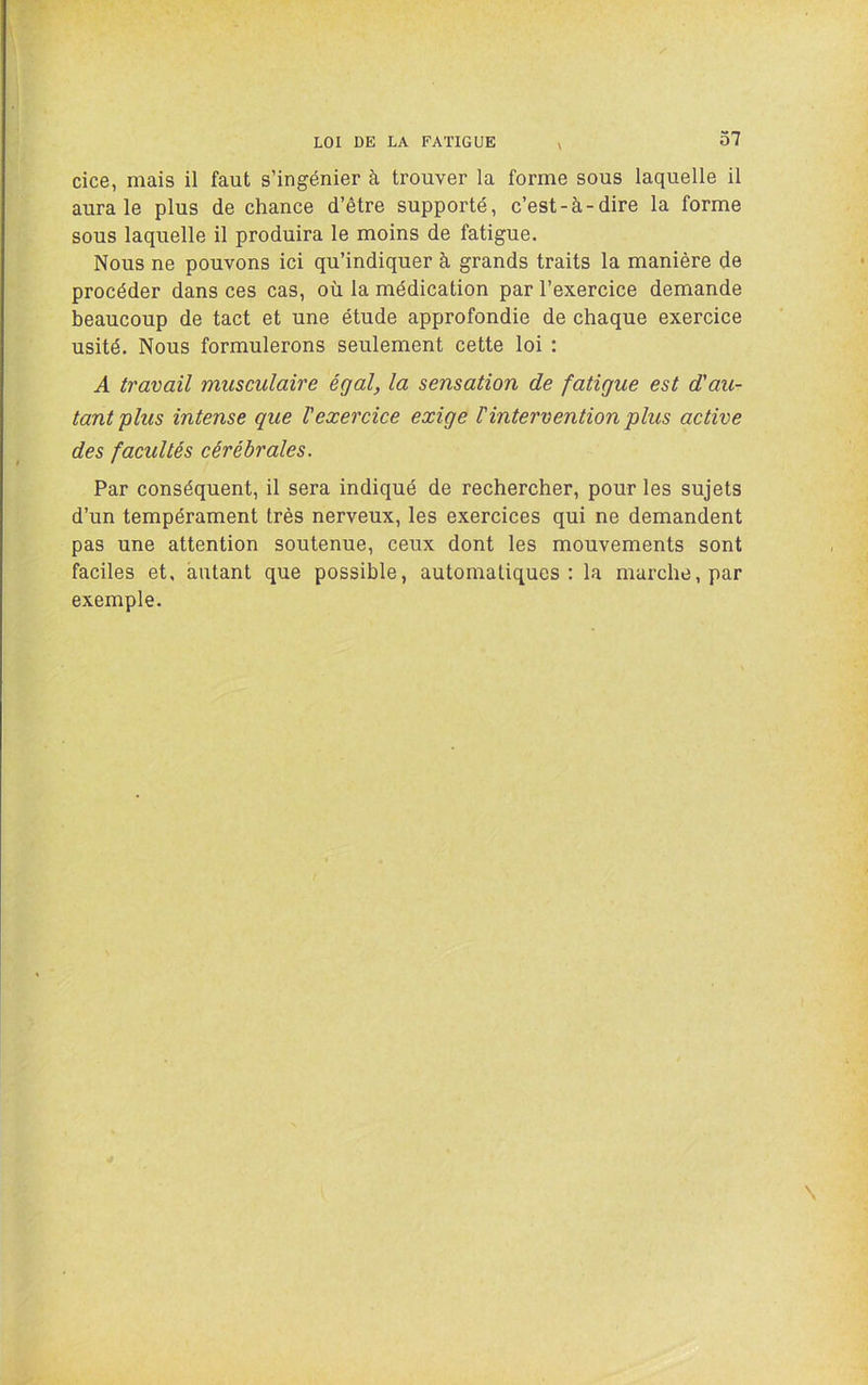 cice, mais il faut s’ingénier à trouver la forme sous laquelle il aura le plus de chance d’être supporté, c’est-à-dire la forme sous laquelle il produira le moins de fatigue. Nous ne pouvons ici qu’indiquer à grands traits la manière de procéder dans ces cas, où la médication par l’exercice demande beaucoup de tact et une étude approfondie de chaque exercice usité. Nous formulerons seulement cette loi : A travail musculaire égal, la sensation de fatigue est d'au- tant plus intense que l'exercice exige Vintervention plus active des facultés cérébrales. Par conséquent, il sera indiqué de rechercher, pour les sujets d’un tempérament très nerveux, les exercices qui ne demandent pas une attention soutenue, ceux dont les mouvements sont faciles et, autant que possible, automatiques: la marche, par exemple.