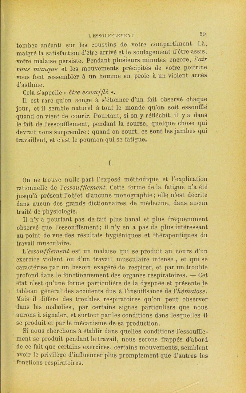 I. ESSOUFFLEMENT tombez anéanti sur les coussins de votre compartiment Là, malgré la satisfaction d’être arrivé et le soulagement d’être assis, votre malaise persiste. Pendant plusieurs minutes encore, l'air vous manque et les mouvements précipités de votre poitrine vous font ressembler à un homme en proie à un violent accès d’asthme. Cela s.’appelle « être essoufflé ». Il est rare qu’on songe à s’étonner d’un fait observé chaque jour, et il semble naturel à tout le monde qu’on soit essoufflé quand on vient de courir. Pourtant, si on y réfléchit, il y a dans le fait de l’essoufflement, pendant la course, quelque chose qui devrait nous surprendre : quand on court, ce sont les jambes qui travaillent, et c’est le poumon qui se fatigue. I. On ne trouve nulle part l’exposé méthodique et l’explication rationnelle de Vessoufflement. Cette forme de la fatigue n’a été jusqu’à présent l’objet d’aucune monographie; elle n’est décrite dans aucun des grands dictionnaires de médecine, dans aucun traité de physiologie. Il n’y a pourtant pas de fait plus banal et plus fréquemment observé que l’essoufflement; il n’y en a pas de plus intéressant au point de vue des résultats hygiéniques et thérapeutiques du travail musculaire. Vessoufflement est un malaise qui se produit au cours d’un exercice violent ou d’un travail musculaire intense , et qui se caractérise par un besoin exagéré de respirer, et par un trouble profond dans le fonctionnement des organes respiratoires. — Cet état n’est qu’une forme particulière de la dyspnée et présente le tableau général des accidents dus à l’insuffisance de Vhématose. Mais- il diffère des troubles respiratoires qu’on peut observer dans les maladies, par certains signes particuliers que nous aurons à signaler, et surtout par les conditions dans lesquelles il se produit et par le mécanisme de sa production. Si nous cherchons à établir dans quelles conditions l’essouffle- ment se produit pendant le travail, nous serons frappés d’abord de ce fait que certains exercices, certains mouvements, semblent avoir le privilège d’influencer plus promptement que d’autres les fonctions respiratoires.