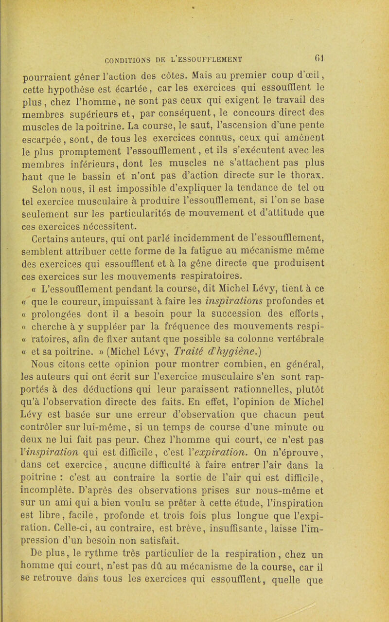 CONDITIONS DE l’eSSOUFFLEMENT 01 pourraient gêner l’action des côtes. Mais au premier coup d’œil, cette hypothèse est écartée, car les exercices qui essoufflent le plus, chez l’homme, ne sont pas ceux qui exigent le travail des membres supérieurs et, par conséquent, le concours direct des muscles de la poitrine. La course, le saut, l’ascension d’une pente escarpée, sont, de tous les exercices connus, ceux qui amènent le plus promptement l’essoufflement, et ils s’exécutent avec les membres inférieurs, dont les muscles ne s’attachent pas plus haut que le bassin et n’ont pas d’action directe sur le thorax. Selon nous, il est impossible d’expliquer la tendance de tel ou tel exercice musculaire à produire l’essoufflement, si l’on se base seulement sur les particularités de mouvement et d’attitude que ces exercices nécessitent. Certains auteurs, qui ont parlé incidemment de l’essoufflement, semblent attribuer cette forme de la fatigue au mécanisme même des exercices qui essoufflent et à la gêne directe que produisent ces exercices sur les mouvements respiratoires. « L’essoufflement pendant la course, dit Michel Lévy, tient à ce « que le coureur, impuissant à faire les inspirations profondes et « prolongées dont il a besoin pour la succession des efforts, « cherche à y suppléer par la fréquence des mouvements respi- « ratoires, afin de fixer autant que possible sa colonne vertébrale « et sa poitrine. » (Michel Lévy, Traité d'hygiène.) Nous citons cette opinion pour montrer combien, en général, les auteurs qui ont écrit sur l’exercice musculaire s’en sont rap- portés à des déductions qui leur paraissent rationnelles, plutôt qu’à l’observation directe des faits. En effet, l’opinion de Michel Lévy est basée sur une erreur d’observation que chacun peut contrôler sur lui-même, si un temps de course d’une minute ou deux ne lui fait pas peur. Chez l’homme qui court, ce n’est pas ^inspiration qui est difficile, c’est Vexpiration. On n’éprouve, dans cet exercice, aucune difficulté à faire entrer l’air dans la poitrine : c’est au contraire la sortie de l’air qui est difficile, incomplète. D’après des observations prises sur nous-même et sur un ami qui a bien voulu se prêter à cette étude, l’inspiration est libre, facile, profonde et trois fois plus longue que l’expi- ration. Celle-ci, au contraire, est brève, insuffisante, laisse l’im- pression d’un besoin non satisfait. De plus, le rythme très particulier de la respiration, chez un homme qui court, n’est pas dû au mécanisme de la course, car il se retrouve dans tous les exercices qui essoufflent, quelle que