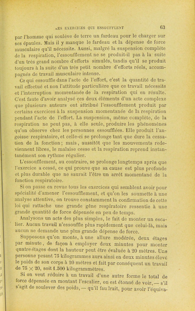 par l’homme qui soulève de terre un fardeau pour le charger sur ses épaules. Mais il y manque le fardeau et la dépense de force musculaire qu’il nécessite. Aussi, malgré la suspension complète de la respiration, l’essoufflement ne se produit-il pas à la suite d’un très grand nombre d’efforts simulés, tandis qu’il se produit toujours à la suite d’un très petit nombre d’efforts réels, accom- pagnés de travail musculaire intense. Ce qui essouffle dans l’acte de l’effort, c’est la quantité de tra- vail effectué et non l’attitude particulière que ce travail nécessite et l’interruption momentanée de la respiration qui en résulte. C’est faute d’avoir analysé ces deux éléments d’un acte complexe que plusieurs auteurs ont attribué l’essoufflement produit par certains exercices à la suspension momentanée de la respiration pendant l’acte de l’effort. La suspension, même complète, de la respiration ne peut pas, à elle seule, produire les phénomènes qu’on observe chez les personnes essoufflées. Elle produit l’an- goisse respiratoire, et celle-ci se prolonge tant que dure la cessa- tion de la fonction ; mais, aussitôt que les mouvements rede- viennent libres, le malaise cesse et la respiration reprend instan- tanément son rythme régulier. L’essoufflement, au contraire, se prolonge longtemps après que l’exercice a cessé, ce qui prouve que sa cause est plus profonde et plus durable que ne saurait l’être un arrêt momentané de la fonction respiratoire. Si on passe en revue tous les exercices qui semblent avoir pour spécialité d’amener l’essoufflement, et qu’on les soumette à une analyse attentive, on trouve constamment la confirmation de cette loi qui rattache une grande gêne respiratoire ressentie à une grande quantité de force dépensée en peu de temps. Analysons un acte des plus simples, le fait de monter un esca- lier. Aucun travail n’essouffle plus rapidement que celui-là, mais aucun ne demande une plus grande dépense de force. Supposons qu’on monte, à une allure modérée, deux étages par minute, de façon à employer deux minutes pour monter qnatre étages dont la hauteur peut être évaluée à 20 mètres. Une personne pesant 73 kilogrammes aura ainsi en deux minutes élevé le poids de son corps à 20 mètres et fait par conséquent un travail de 73 X 20, soit 1.500 kilogrammètres. Si on veut réduire à un travail d’une autre forme le total de force dépensée en montant l’escalier, on est étonné de voir, — s’il s’agit de soulever des poids, — qu’il faudrait, pour avoir l’équiva-