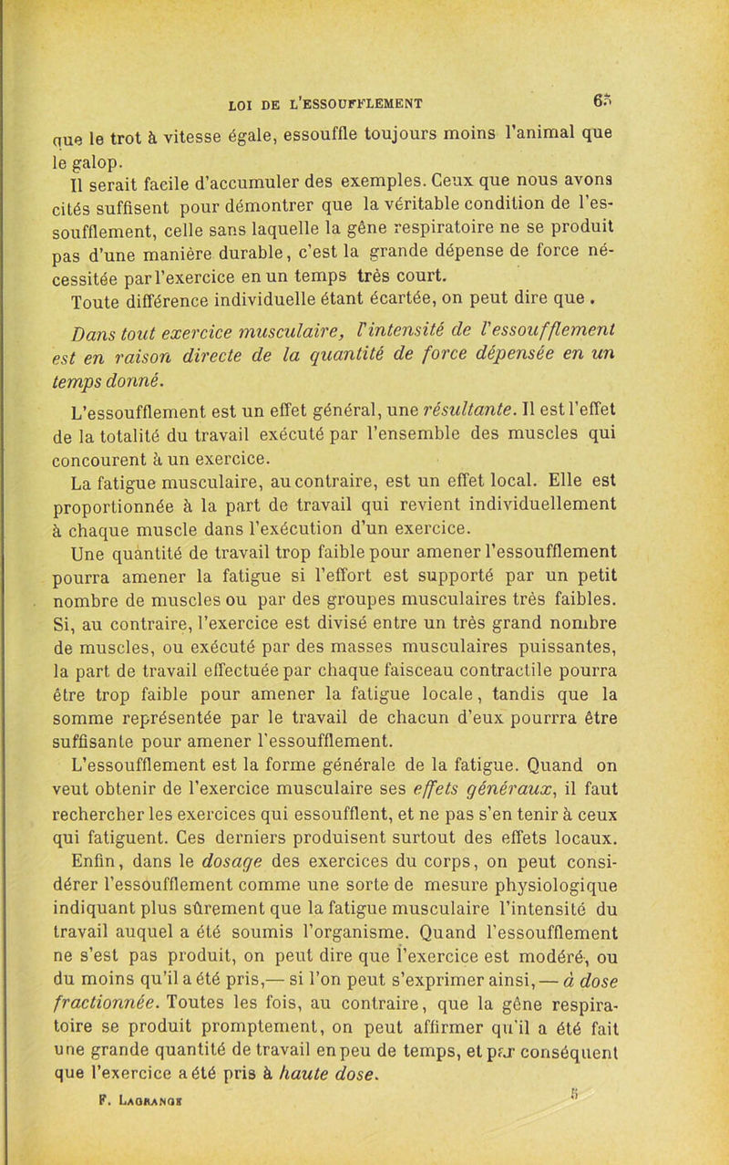 LOI DE l’eSSOÜFFLEMENT 6S que le trot à vitesse égale, essouffle toujours moins l’animal que le galop. Il serait facile d’accumuler des exemples. Ceux que nous avons cités suffisent pour démontrer que la véritable condition de l’es- soufflement, celle sans laquelle la gêne respiratoire ne se produit pas d’une manière durable, c’est la grande dépense de force né- cessitée par l’exercice en un temps très court. Toute différence individuelle étant écartée, on peut dire que . Dans tout exercice musculaire, T intensité de l'essoufflement est en raison directe de la quantité de force dépensée en un temps donné. L’essoufflement est un effet général, une résultante. Il est l’effet de la totalité du travail exécuté par l’ensemble des muscles qui concourent à un exercice. La fatigue musculaire, au contraire, est un effet local. Elle est proportionnée à la part de travail qui revient individuellement à chaque muscle dans l’exécution d’un exercice. Une quantité de travail trop faible pour amener l’essoufflement pourra amener la fatigue si l’effort est supporté par un petit nombre de muscles ou par des groupes musculaires très faibles. Si, au contraire, l’exercice est divisé entre un très grand nombre de muscles, ou exécuté par des masses musculaires puissantes, la part de travail effectuée par chaque faisceau contractile pourra être trop faible pour amener la fatigue locale, tandis que la somme représentée par le travail de chacun d’eux pourrra être suffisante pour amener l'essoufflement. L’essoufflement est la forme générale de la fatigue. Quand on veut obtenir de l’exercice musculaire ses effets généraux^ il faut rechercher les exercices qui essoufflent, et ne pas s’en tenir à ceux qui fatiguent. Ces derniers produisent surtout des effets locaux. Enfin, dans le dosage des exercices du corps, on peut consi- dérer l’essoufflement comme une sorte de mesure physiologique indiquant plus sûrement que la fatigue musculaire l’intensité du travail auquel a été soumis l’organisme. Quand l’essoufflement ne s’est pas produit, on peut dire que l’exercice est modéré, ou du moins qu’il a été pris,— si l’on peut s’exprimer ainsi, — à dose fractionnée. Toutes les fois, au contraire, que la gène respira- toire se produit promptement, on peut affirmer qu'il a été fait une grande quantité de travail en peu de temps, etpfj- conséquent que l’exercice a été pris à haute dose. F. Laoranok