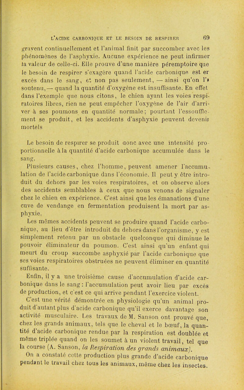 gravent continuellement et l’animal finit par succomber avec les phénomènes de l’asphyxie. Aucune expérience ne peut infirmer la valeur de celle-ci. Elle prouve d’une manière péremptoire que le besoin de respirer s'exagère quand l’acide carbonique est er excès dans le sang, et non pas seulement,—ainsi qu’on l’i soutenu,— quand la quantité d’oxygène est-insuffisante. En effet dans l’exemple que nous citons, le chien ayant les voies respi- ratoires libres, rien ne peut empêcher l’oxygène de l’air d’arri- ver à ses poumons en quantité normale; pourtant l’essoulllo- ment se produit, et les accidents d’asphyxie peuvent devenii mortels Le besoin de respirer se produit aonc avec une intensité pro- portionnelle à la quantité d’acide carbonique accumulée dans le sang. Plusieurs causes, chez l’homme, peuvent amener l'accumu- lation de l’acide carbonique dans l'économie. Il peut y être intro- duit du dehors par les voies respiratoires, et on observe alors des accidents semblables à ceux que nous venons de signaler chez le chien en expérience. C’est ainsi que les émanations d’une cuve de vendange en fermentation produisent la mort par as- phyxie. Les mêmes accidents peuvent se produire quand l’acide carbo- nique, au lieu d’être introduit du dehors dans l’organisme, y est simplement retenu par un obstacle quelconque qui diminue le pouvoir éliminateur du poumon. C’est ainsi qu'un enfant qui meurt du croup succombe asphyxié par l’acide carbonique que ses voies respiratoires obstruées ne peuvent éliminer en quantité suffisante. Enfin, il y a une troisième cause d’accumulation d’acide car- bonique dans le sang : l’accumulation peut avoir lieu par excès de production, et c'est ce qui arrive pendant l’exercice violent. C’est une vérité démontrée en physiologie qu’un animal pro- duit d'autant plus d'acide carbonique qu’il exerce davantage son activité musculaire. Les travaux de M. Sanson ont prouvé que, chez les grands animaux, tels que le cheval et le bœuf, la quan- tité d’acide carbonique rendue par la respiration est doublée et même triplée quand on les soumet à un violent travail, tel que la course (A. Sanson, la Respiration des grands animaux). On a constaté cette production plus grande d’acide carbonique pendant le travail chez tous les animaux, môme chez les insectes.