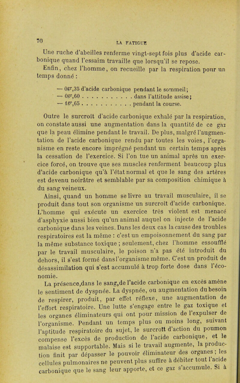 LA FATIGUE Une ruche d’abeilles renferme vingt-sept fois plus d’acide car- bonique quand l’essaim travaille que lorsqu’il se repose. Enfin, chez l’homme, on recueille par la respiration pour un temps donné : — 0gr,35 d’acide carbonique pendant le sommeil ; — 0gr,60 dans l’attitude assise; — lgr,65 pendant la course. Outre le surcroît d’acide carbonique exhalé par la respiration, on constate aussi une augmentation dans la quantité de ce gai que la peau élimine pendant le travail. De plus, malgré l’augmen- tation de l’acide carbonique rendu par toutes les voies, l’orga- nisme en reste encore imprégné pendant un certain temps après la cessation de l’exercice. Si l’on tue un animal après un exer- cice forcé, on trouve que ses muscles renferment beaucoup plus d’acide carbonique qu’à l’état normal et que le sang des artères est devenu noirâtre et semblable par sa composition chimique à du sang veineux. Ainsi, quand un homme se livre au travail musculaire, il se produit dans tout son organisme un surcroît d’acide carbonique. L’homme qui exécute un exercice très violent est menacé d’asphyxie aussi bien qu’un animal auquel on injecte de l’acide carbonique dans les veines. Dans les deux cas la cause des troubles respiratoires est la même : c’est un empoisonnement du sang par la même substance toxique ; seulement, chez l’homme essoufflé par le travail musculaire, le poison n’a pas été introduit du dehors, il s’est formé dans l’organisme même. C’est un produit de désassimilation qui s’est accumulé à trop forte dose dans l’éco- nomie. La présence,dans le sang,de l’acide carbonique en excès amène le sentiment de dyspnée. La dyspnée, ou augmentation du besoin de respirer, produit, par effet réflexe, une augmentation de l’effort respiratoire. Une lutte s’engage entre le gaz toxique et les organes éliminateurs qui ont pour mission de l’expulser de l’organisme. Pendant un temps plus ou moins long, suivant l’aptitude respiratoire du sujet, le surcroît d action du poumon compense l’excès de production de l’acide carbonique, et le malaise est supportable. Mais si le travail augmente, la produc- tion finit par dépasser le pouvoir éliminateur des organes, les cellules pulmonaires ne peuvent plus suffire à débiter tout I acide carbonique que le sang leur apporte, et ce gaz s’accumule. Si à