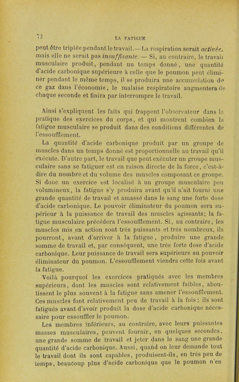 LA FATIGUE peut être triplée pendant le travail.— La respiration serait activée. mais elle ne serait pas insuffisante. — Si, au contraire, le travail musculaire produit, pendant un temps donné, une quantité d’acide carbonique supérieure à celle que le poumon peut élimi- ner pendant le même temps, il se produira une accumulation de ce gaz dans l’économie, le malaise respiratoire augmentera do chaque seconde et finira par interrompre le travail. Ainsi s’expliquent les faits qui frappent l’observatenr dans la pratique des exercices du corps, et qui montrent combien la fatigue musculaire se produit dans des conditions différentes de l'essoufflement. La quantité d’acide carbonique produit par un groupe de muscles dans un temps donné est proportionnelle au travail qu’il efxécute. D'autre part, le travail que peut exécuter un groupe mus- culaire sans se fatiguer est en raison directe de la force, c’est-à- dire du nombre et du volume des muscles composant ce groupe. Si donc un exercice est localisé à un groupe musculaire peu volumineux, la fatigue s’y produira avant qu’il n’ait fourni une grande quantité de travail et amassé dans le sang une forte dose d’acide carbonique. Le pouvoir éliminateur du poumon sera su- périeur à la puissance de travail des muscles agissants; la fa- tigue musculaire précédera l’essoufflement. Si, au contraire, les muscles mis en action sont très puissants et très nombreux, ils pourront, avant d’arriver à la fatigue, produire une grande somme de travail et, par conséquent, une très forte dose d’acide carbonique. Leur puissance de travail sera supérieure au pouvoir éliminateur du poumon. L’essoufflement viendra cette fois avant la fatigue. Voilà pourquoi les exercices pratiqués avec les membres supérieurs, dont les muscles sont relativement faibles, abou- tissent le plus souvent à la fatigue sans amener l’essoufflement. Ces muscles font relativement peu de travail à la fois ; ils sont fatigués avant d’avoir produit la dose d’acide carbonique néces- saire pour essouffler le poumon. Les membres inférieurs, au contraire, avec leurs puissantes masses musculaires, peuvent fournir, en quelques secondes, une grande somme de travail et jeter dans le sang une grande quantité d’acide carbonique. Aussi, quand on leur demande tout le travail dont ils sont capables, produisent-ils, en très peu de temps, beaucoup plus d’acide carbonique que le poumon n'en