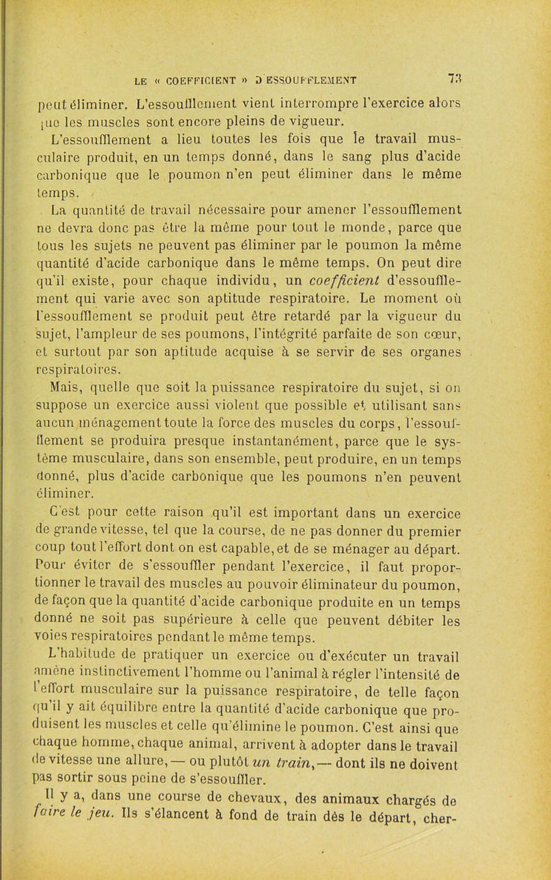 LE « COEEr[C[ENT >) D ESSOUFFLEMENT 71^ peut éliminer, L’essoulllcment vient interrompre l’exercice alors pic les muscles sont encore pleins de vigueur. L’essoufllement a lieu toutes les fois que îe travail mus- culaire produit, en un temps donné, dans le sang plus d’acide carbonique que le poumon n’en peut éliminer dans le même temps. La quantité de travail nécessaire pour amener l’essoufflement ne devra donc pas être la même pour tout le monde, parce que tous les sujets ne peuvent pas éliminer par le poumon la même quantité d’acide carbonique dans le même temps. On peut dire qu’il existe, pour chaque individu, un coefficient d’essouffle- ment qui varie avec son aptitude respiratoire. Le moment où l'essoufflement se produit peut être retardé par la vigueur du sujet, l’ampleur de ses poumons, l’intégrité parfaite de son cœur, et surtout par son aptitude acquise à se servir de ses organes respiratoires. Mais, quelle que soit la puissance respiratoire du sujet, si on suppose un exercice aussi violent que possible et utilisant sans aucun ménagement toute la force des muscles du corps, l’essouf- flement se produira presque instantanément, parce que le sys- tème musculaire, dans son ensemble, peut produire, en un temps donné, plus d’acide carbonique que les poumons n’en peuvent éliminer. C'est pour cette raison qu’il est important dans un exercice de grande vitesse, tel que la course, de ne pas donner du premier coup tout l’effort dont on est capable, et de se ménager au départ. Pour éviter de s’essouffler pendant l’exercice, il faut propor- tionner le travail des muscles au pouvoir éliminateur du poumon, de façon que la quantité d’acide carbonique produite en un temps donné ne soit pas supérieure à celle que peuvent débiter les voies respiratoires pendant le même temps. L’habitude de pratiquer un exercice ou d’exécuter un travail amène instinctivement l’homme ou l’animal à régler l’intensité de I effort musculaire sur la puissance respiratoire, de telle façon qu il y ait équilibre entre la quantité d’acide carbonique que pro- duisent les muscles et celle qu’élimine le poumon. C’est ainsi que chaque homme, chaque animal, arrivent à adopter dans le travail (le vitesse une allure, — ou plutôt un train^— dont ils ne doivent pas sortir sous peine de s’essouffler. 11 y a, dans une course de chevaux, des animaux chargés de faire le jeu. Ils s’élancent à fond de train dès le départ, cher-