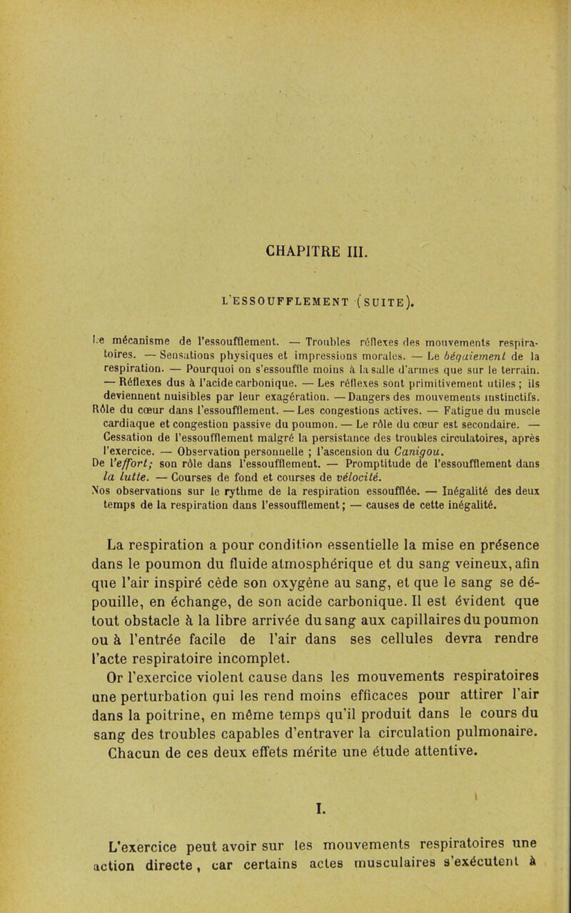 L’ESSOUFFLEMENT (SUITE). I.e mécanisme de l’essoufflement. — Troubles réflexes des mouvements respira- toires. — Sensations physiques et impressions morales. — Le bégaiement de la respiration. — Pourquoi on s’essouffle moins à las;dle d’armes que sur le terrain. — Réflexes dus à l’acide carbonique. — Les réflexes sont primitivement utiles ; ils deviennent nuisibles par leur exagération. — Dangers des mouvements instinctifs. Rôle du cœur dans l’essoufflement. — Les congestions actives. — Fatigue du muscle cardiaque et congestion passive du poumon. — Le rôle du coeur est secondaire. — Cessation de l’essoufflement malgré la persistance des troubles circulatoires, après l’exercice. — Observation personnelle ; l’ascension du Canigou. De Veffort; son rôle dans l’essoufflement. — Promptitude de l’essoufflement dans la lutte. — Courses de fond et courses de vélocité. .Nos observations sur le rythme de la respiration essoufflée. — Inégalité des deux temps de la respiration dans l’essoufflement ; — causes de cette inégalité. La respiration a pour condition essentielle la mise en présence dans le poumon du fluide atmosphérique et du sang veineux, afin que l’air inspiré cède son oxygène au sang, et que le sang se dé- pouille, en échange, de son acide carbonique. Il est évident que tout obstacle à la libre arrivée du sang aux capillaires du poumon ou à l’entrée facile de l’air dans ses cellules devra rendre l’acte respiratoire incomplet. Or l’exercice violent cause dans les mouvements respiratoires une perturbation qui les rend moins efficaces pour attirer l’air dans la poitrine, en même temps qu’il produit dans le cours du sang des troubles capables d’entraver la circulation pulmonaire. Chacun de ces deux effets mérite une étude attentive. I I. L’exercice peut avoir sur les mouvements respiratoires une action directe, car certains actes musculaires s’exécutent à