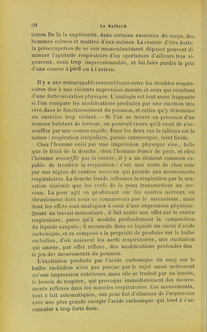 r,o loires.De U'i lu supériorité, dans certains exercices du corps, des hommes calmes et maîtres d’eux-mêmes. La crainte d’être-battu la préoccu|)ation de se voir momentanément dépassé peuvent di- minuer l’aptitude respiratoire d’un sportsman d’ailleurs très vi- goureux, mais trop impressionnable, et lui faire perdre le prix d’une course à pied ou à l'aviron. Il y a une remarcfiiableressemblance entre les troubles respira- toires dus à une violente impression morale et ceux qui résultent d'une forte sensation physique. L’analogie est tout aussi frappante si l’on compare les modilications produites par une émotion très vive,dans le fonctionnement du poumon, et celles qu’y détermine un exercice trop violent. — Si l’on se trouve en présence d’un homme haletant de terreur, on pourrait croire qu’il vient de s’es- souffler par une course rapide. Dans les deux cas le tableau est le même ; respiration irrégulière, parole entrecoupée, teint livide. Chez l’homme saisi pai’ une impression physique vive, telle que le froid de la douche, chez l’homme transi de peur, et chez l’homme essoufflé par la course, il y a un élément commun ca- pable de troubler la respiration : c’est une sorte de choc subi par une région de centres nerveux qui préside aux mouvements respiratoires. La douche froide iniluence la respiration par la sen- sation violente que les nerfs de la peau transmettent au cer- veau. La peur agit en produisant sur les centres nerveux un ébranlement dont nous ne connaissons pas le mécanisme, mais dont les effets sont analogues à ceux d’une impression physique. Quant au travail musculaire, il fait sentir son effet sur le centre respiratoire, parce qu’il modifie profondément la composition du liquide sanguin; il accumule dans ce liquide un excès d’acide carbonique, et ce composé a la propriété de produire sur le bulbe rachidien, d’où naissent les nerfs respiratoires, une excitation qui amène, par efï'et réflexe, des modifications profondes dan le jeu des mouvements du poumon. L’excitation produite par l’acide carbonique du sang sur le bulbe rachidien n’est pas perçue par le sujet aussi nettement qu’une impression extérieure,mais elle se traduit par un besoin, le besoin de respirer, qui provoque immédiatement des mouve- ments réflexes dans les muscles respiratoires. Ces mouvements, tout à fait automatiques, ont pour but d’éliminer de l’organisme avec une plus grande énergie l’acide carbonique qui tend à s’ac- cumuler à trop forte dose.