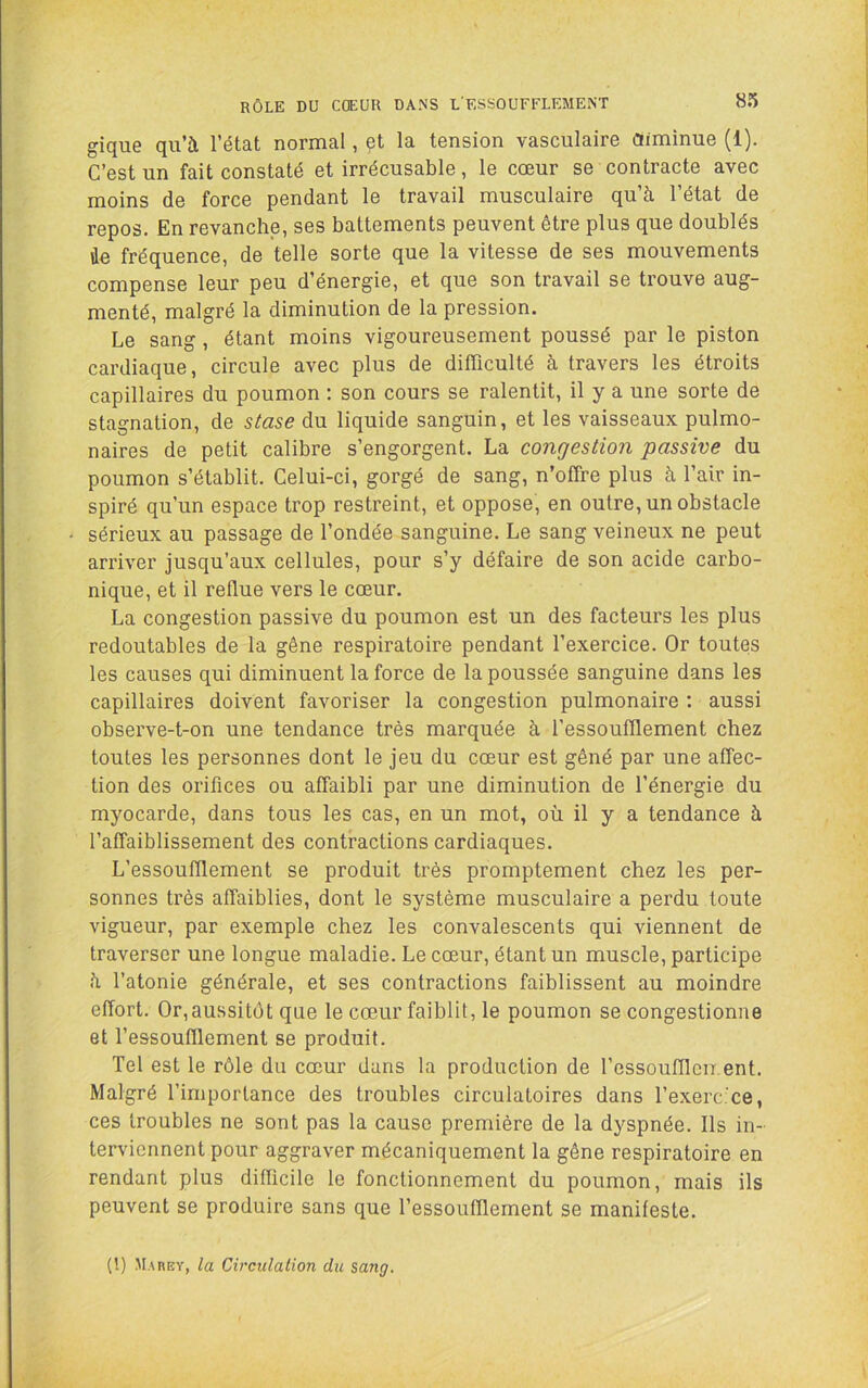 gique qu’à l’état normal, çt la tension vasculaire Oiminue (1). C’est un fait constaté et irrécusable, le cœur se contracte avec moins de force pendant le travail musculaire qu’à l’état de repos. En revanche, ses battements peuvent être plus que doublés de fréquence, de telle sorte que la vitesse de ses mouvements compense leur peu d’énergie, et que son travail se trouve aug- menté, malgré la diminution de la pression. Le sang, étant moins vigoureusement poussé par le piston cardiaque, circule avec plus de difficulté à travers les étroits capillaires du poumon : son cours se ralentit, il y a une sorte de stagnation, de stase du liquide sanguin, et les vaisseaux pulmo- naires de petit calibre s’engorgent. La congestion passive du poumon s’établit. Celui-ci, g'orgé de sang, n’offre plus à l’air in- spiré qu’un espace trop restreint, et oppose, en outre, un obstacle sérieux au passage de l’ondée sanguine. Le sang veineux ne peut arriver jusqu’aux cellules, pour s’y défaire de son acide carbo- nique, et il reflue vers le cœur. La congestion passive du poumon est un des facteurs les plus redoutables de la gêne respiratoire pendant l’exercice. Or toutes les causes qui diminuent la force de la poussée sanguine dans les capillaires doivent favoriser la congestion pulmonaire : aussi observe-t-on une tendance très marquée à l’essoufflement chez toutes les personnes dont le jeu du cœur est gêné par une affec- tion des orifices ou affaibli par une diminution de l’énergie du myocarde, dans tous les cas, en un mot, où il y a tendance à l’afTaiblissement des contractions cardiaques. L’essoufflement se produit très promptement chez les per- sonnes très affaiblies, dont le système musculaire a perdu toute vigueur, par exemple chez les convalescents qui viennent de traverser une longue maladie. Le cœur, étant un muscle, participe à l’atonie générale, et ses contractions faiblissent au moindre effort. Or,aussitôt que le cœur faiblit, le poumon se congestionne et l’essoufflement se produit. Tel est le rôle du cœur dans la production de l’essoufflcir ent. Malgré l’importance des troubles circulatoires dans l’exerc.ce, ces troubles ne sont pas la cause première de la dyspnée. Ils in- terviennent pour aggraver mécaniquement la gêne respiratoire en rendant plus difficile le fonctionnement du poumon, mais ils peuvent se produire sans que l’essoufflement se manifeste. (!) Marey, la Circulation du sang.