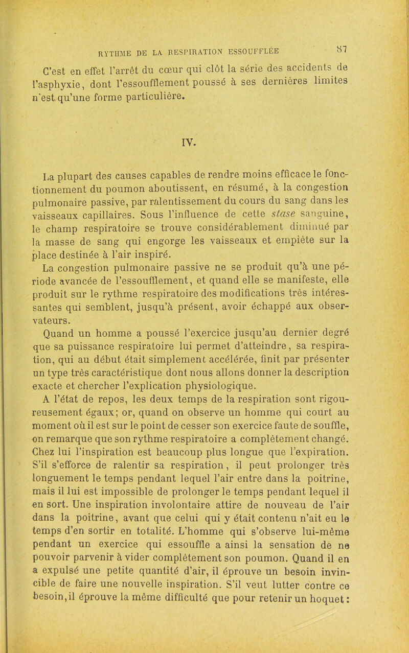 RYTUME DE LA RESPIRATION ESSOUFFLÉE «T C’est en effet l’arrêt du cœur qui clôt la série des accidents de l’asphyxie, dont l’essoufflenient poussé à ses dernières limites n'est qu’une forme particulière. IV. ha plupart des causes capables de rendre moins efficace le fonc- tionnement du poumon aboutissent, en résumé, à la congestion pulmonaire passive, par ralentissement du cours du sang dans les vaisseaux capillaires. Sous l’influence de cette stase sanguine, le champ respiratoire se trouve considérablement diminué par la masse de sang qui engorge les vaisseaux et empiète sur la place destinée à l’air inspiré. La congestion pulmonaire passive ne se produit qu’à une pé- riode avancée de l’essoufflement, et quand elle se manifeste, elle produit sur le rythme respiratoire des modifications très intéres- santes qui semblent, jusqu’à présent, avoir échappé aux obser- vateurs. Quand un homme a poussé l’exercice jusqu’au dernier degré que sa puissance respiratoire lui permet d’atteindre, sa respira- tion, qui au début était simplement accélérée, finit par présenter un type très caractéristique dont nous allons donner la description exacte et chercher l’explication physiologique. A l’état de repos, les deux temps de la respiration sont rigou- reusement égaux; or, quand on observe un homme qui court au moment où il est sur le point de cesser son exercice faute de souffle, on remarque que son rythme respiratoire a complètement changé. Chez lui l’inspiration est beaucoup plus longue que l’expiration. S’il s’efforce de ralentir sa respiration, il peut prolonger très longuement le temps pendant lequel l’air entre dans la poitrine, mais il lui est impossible de prolonger le temps pendant lequel il en sort. Une inspiration involontaire attire de nouveau de l’air dans la poitrine, avant que celui qui y était contenu n’ait eu le temps d’en sortir en totalité. L’homme qui s’observe lui-même pendant un exercice qui essouffle a ainsi la sensation de ne pouvoir parvenir à vider complètement son poumon. Quand il en a expulsé une petite quantité d’air, il éprouve un besoin invin- cible de faire une nouvelle inspiration. S’il veut lutter contre ce besoin,il éprouve la môme difficulté que pour retenir un hoquet: