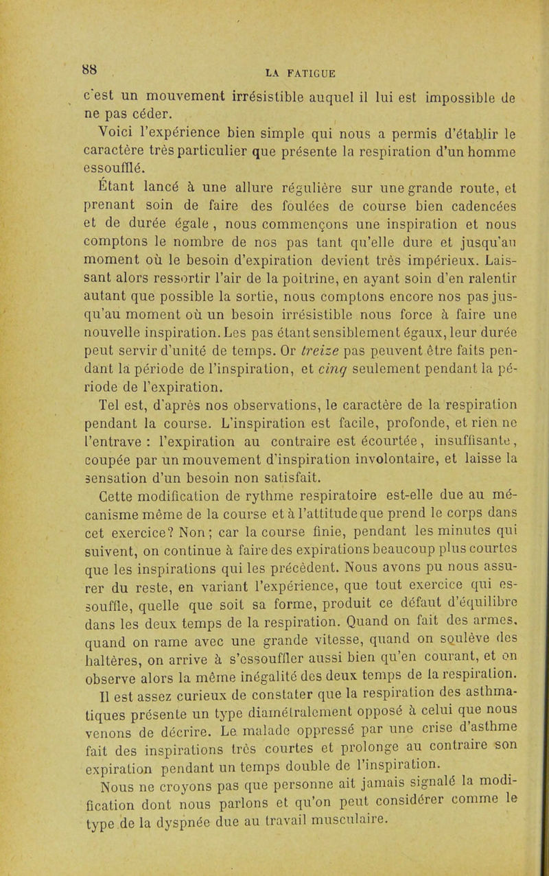 c est un mouvement irrésistible auquel il lui est impossible de ne pas céder. Voici l’expérience bien simple qui nous a permis d’établir le caractère très particulier que présente la respiration d’un homme essoufflé. Etant lancé à une allure régulière sur une grande route, et prenant soin de faire des foulées de course bien cadencées et de durée égale , nous commençons une inspiration et nous comptons le nombre de nos pas tant qu’elle dure et jusqu’au moment où le besoin d’expiration devient très impérieux. Lais- sant alors ressortir l’air de la poitrine, en ayant soin d’en ralentir autant que possible la sortie, nous comptons encore nos pas jus- qu’au moment où un besoin irrésistible nous force à faire une nouvelle inspiration. Les pas étant sensiblement égaux, leur durée peut servir d’unité de temps. Or treize pas peuvent être faits pen- dant la période de l’inspiration, et cinq seulement pendant la pé- riode de l’expiration. Tel est, d'après nos observations, le caractère de la respiration pendant la course. L’inspiration est facile, profonde, et rien no l’entrave ; l’expiration au contraire est écourtée, insufüsante, coupée par un mouvement d’inspiration involontaire, et laisse la sensation d’un besoin non satisfait. Cette modification de rythme respiratoire est-elle due au mé- canisme même de la course et à l’attitude que prend le corps dans cet exercice? Non; car la course finie, pendant les minutes qui suivent, on continue à faire des expirations beaucoup plus courtes que les inspirations qui les précèdent. Nous avons pu nous assu- rer du reste, en variant l’expérience, que tout exercice qui es- souffle, quelle que soit sa forme, produit ce défaut d’équilibre dans les deux temps de la respiration. Quand on fait des armes, quand on rame avec une grande vitesse, quand on squlève des haltères, on arrive à s’essouffler aussi bien qu’en courant, et on observe alors la même inégalité des deux temps de la respiration. Il est assez curieux de constater que la respiration des asthma- tiques présente un type diamétralement opposé fi celui que nous venons de décrire. Le. malade oppressé par une crise d asthme fait des inspirations très courtes et prolonge au contraire son expiration pendant un temps double de 1 inspiration. Nous ne croyons pas que personne ait jamais signalé la modi- fication dont nous parlons et qu’on peut considérer comme le type de la dyspnée due au travail musculaire.