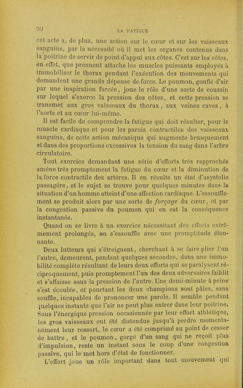 ou LA FATIGUE cet acte a, de plus, une action sur le cœur et sur les vaisseaux sanguins, par la nécessité où il met les organes contenus dans la poitrine de servir de point d’appui aux côtes. C’est sur les côtes, en effet, que prennent attache les muscles puissants employés h immobiliser le thorax pendant l’exécution des mouvements qui demandent une grande dépense de force. Le poumon, gonflé d’air par une inspiration forcée, joue le rôle d’une sorte de coussin sur lequel s’exerce la pression des côtes, et cette pression se transmet aux gros vaisseaux du thorax, aux veines caves, à l’aorte et au cœur lui-même. Il est facile de comprendre la fatigue qui doit résulter, pour le muscle cardiaque et pour les parois contractiles des vaisseaux sanguins, de cette action mécanique qui augmente brusquement et dans des proportions excessives la tension du sang dans l’arbre circulatoire. Tout exercice demandant une série d’efforts très rapprochés amène très promptement la fatigue du cœur et la diminution de la force contractile des artères. Il en résulte un état d’asystolie passagère, et le sujet se trouve pour quelques minutes dans la situation d’un homme atteint d’une affection cardiaque. L’essouffle • ment se produit alors par une sorte de forçage du cœur, et par la congestion passive du poumon qui en est la conséquence instantanée. Quand on se livre à un exercice nécessitant des effoiis extrê- mement prolongés, on s’essouffle avec une promptitude éton- nante. Deux lutteurs qui s’étreignent, cherchant à se faire plier l’un l’autre, demeurent, pendant quelques secondes, dans une immo- bilité complète résultant de leurs deux efforts qui se paralysent ré- ciproquement, puis promptement l’un des deux adversaires faiblit et s’affaisse sous la pression de l’autre. Une demi-minute à peine s’est écoulée, et pourtant les deux champions sont pâles, sans souffle, incapables de prononcer une parole. Il semble pendant quelques instants que l’air ne peut plus entrer dans leur poitrine. Sous l’énergique pression occasionnée par leur effort athlétique, les gros vaisseaux ont été distendus jusqu’à perdre momenta- nément leur ressort, le cœur a été comprimé au point de cesser de battre , et le poumon, gorgé d’un sang qui ne reçoit plus d’impulsion, reste un instant sous le coup dune congestion passive, qui le met hors d’état de fonctionner. L’effort joue un rôle important dans tout mouvement qui