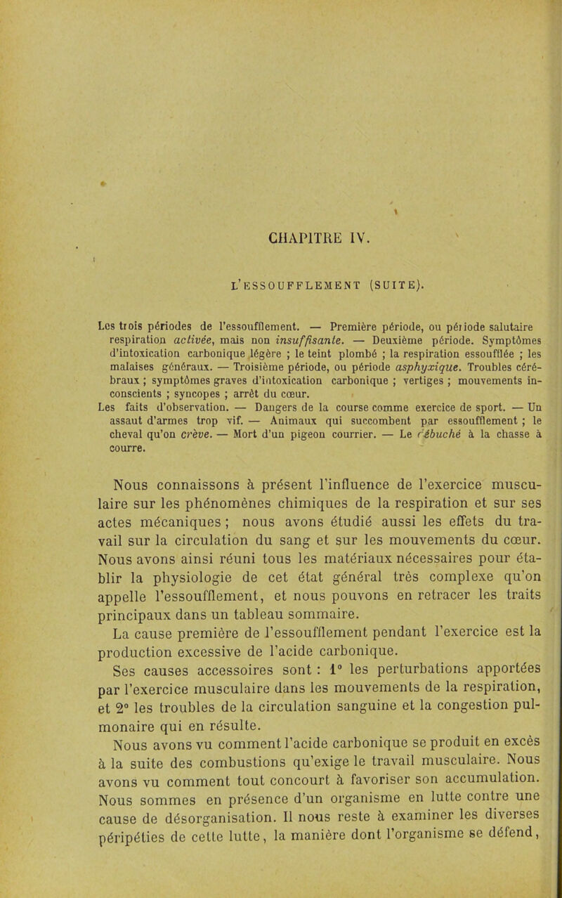 CHAPITRE IV. t •J i : I l’essoufflement (suite). ■ i 4 1 4 ■ ’ï I Los trois périodes de l’essoufOement. — Première période, ou période salutaire respiration activée, mais non insuffisante. — Deuxième période. Symptômes ' d’intoxication carbonique .légère ; le teint plombé ; la respiration essoufflée ; les \ j malaises généraux. — Troisième période, ou période asphyxique. Troubles céré- i braux ; symptômes graves d’intoxication carbonique ; vertiges ; mouvements in- j conscients ; syncopes ; arrêt du cœur. ; Les faits d’observation. — Dangers de la course comme exercice de sport. — Un l assaut d’armes trop vif. — Animaux qui succombent par essoufflement ; 1e cheval qu’on crève. — Mort d’un pigeon courrier. — Le rébuché à la chasse à j courre. | Nous connaissons à présent l’influence de l’exercice muscu- : laire sur les phénomènes chimiques de la respiration et sur ses , actes mécaniques ; nous avons étudié aussi les effets du tra- ,, vail sur la circulation du sang et sur les mouvements du cœur, i Nous avons ainsi réuni tous les matériaux nécessaires pour éta- blir la physiologie de cet état général très complexe qu’on appelle l’essoufflement, et nous pouvons en retracer les traits principaux dans un tableau sommaire. La cause première de l’essoufflement pendant l’exercice est la production excessive de l’acide carbonique. Ses causes accessoires sont ; 1“ les perturbations apportées ^ par l’exercice musculaire dans les mouvements de la respiration, et 2“ les troubles de la circulation sanguine et la congestion pul- monaire qui en résulte. Nous avons vu comment l’acide carbonique se produit en excès à la suite des combustions qu’exige le travail musculaire. Nous avons vu comment tout concourt à favoriser son accumulation. Nous sommes en présence d’un organisme en lutte contre une cause de désorganisation. Il nous reste à examiner les diverses péripéties de cette lutte, la manière dont l’organisme se défend. i