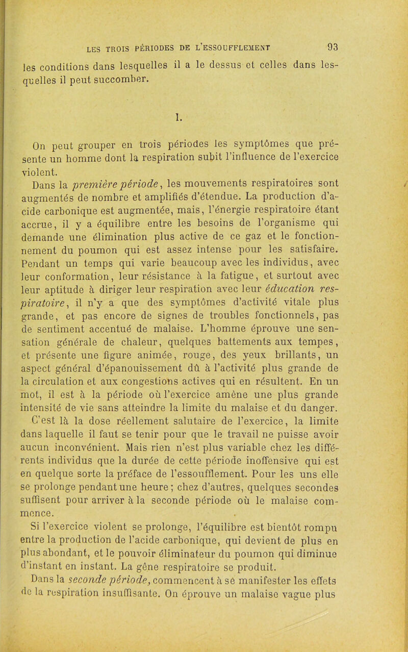 les conditions dans lesquelles il a le dessus cl celles dans les- qn elles il peut succomber. 1. On peut grouper en trois périodes les symptômes que pré- sente un homme dont la respiration subit l’influence de l’exercice violent. Dans la première période ^ les mouvements respiratoires sont augmentés de nombre et amplifiés d’étendue. La production d’a- cide carbonique est augmentée, mais, l’énergie respiratoire étant accrue, il y a équilibre entre les besoins de l’organisme qui demande une élimination plus active de ce gaz et le fonction- nement du poumon qui est assez intense pour les satisfaire. Pendant un temps qui varie beaucoup avec les individus, avec leur conformation, leur résistance à la fatigue, et surtout avec leur aptitude à diriger leur respiration avec leur éducation res- piratoire, il n’y a que des symptômes d’activité vitale plus grande, et pas encore de signes de troubles fonctionnels, pas de sentiment accentué de malaise. L’homme éprouve une sen- sation générale de chaleur, quelques battements aux tempes, et présente une figure animée, rouge, des yeux brillants, un aspect général d’épanouissement dû à l’activité plus grande de la circulation et aux congestions actives qui en résultent. En un mot, il est à la période où l’exercice amène une plus grande intensité de vie sans atteindre la limite du malaise et du danger. C’est là la dose réellement salutaire de l’exercice, la limite dans laquelle il faut se tenir pour que le travail ne puisse avoir aucun inconvénient. Mais rien n’est plus variable chez les diffé- rents individus que la durée de cette période inoffensive qui est en quelque sorte la préface de l’essoufflement. Pour les uns elle se prolonge pendant une heure; chez d’autres, quelques secondes suffisent pour arriver à la seconde période où le malaise com- mence. Si l’exercice violent se prolonge, l’équilibre est bientôt rompu entre la production de l’acide carbonique, qui devient de plus en plus abondant, et le pouvoir éliminateur du poumon qui diminue d’instant en instant. La gêne respiratoire se produit. Dans la seconde période, commencent à sô manifester les effets de la respiration insuffisante. On éprouve un malaise vague plus