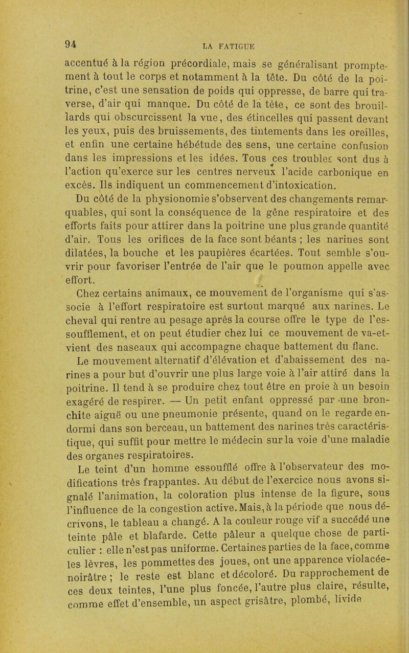 accentué à la région précordiale, mais se généralisant prompte- ment à tout le corps et notamment à la tête. Du côté de la poi- trine, c’est une sensation de poids qui oppresse, de barre qui tra- verse, d’air qui manque. Du côté de la tète, ce sont des brouil- lards qui obscurcissent la vue, des étincelles qui passent devant les yeux, puis des bruissements, des tintements dans les oreilles, et enfin une certaine hébétude des sens, une certaine confusion dans les impressions et les idées. Tous ces troubles sont dus è l’action qu’exerce sur les centres nerveux l’acide carbonique en excès. Ils indiquent un commencement d’intoxication. Du côté de la physionomie s’observent des changements remar- quables, qui sont la conséquence de la gêne respiratoire et des effoids faits pour attirer dans la poitrine une plus grande quantité d’air. Tous les orifices de la face sont béants ; les narines sont dilatées, la bouche et les paupières écartées. Tout semble s’ou- vrir pour favoriser l’entrée de Tair que le poumon appelle avec effort. Chez certains animaux, ce mouvement de l’organisme qui s’as- socie à l’effort respiratoire est surtout marqué aux narines. Le cheval qui rentre au pesage après la course offre le type de l’es- soufflement, et on peut étudier chez lui ce mouvement de va-et- vient des naseaux qui accompagne chaque battement du flanc. Le mouvement alternatif d’élévation et d’abaissement des na- rines a pour but d’ouvrir une plus large voie à l’air attiré dans la poitrine. Il tend à se produire chez tout être en proie à un besoin exagéré de respirer. — Un petit enfant oppressé par -une bron- chite aiguë ou une pneumonie présente, quand on le regarde en- dormi dans son berceau, un battement des narines très caractéris- tique, qui suffit pour mettre le médecin sur la voie d’une maladie des organes respiratoires. Le teint d’un homme essoufflé offre à l’observateur des mo- difications très frappantes. Au début de l’exercice nous avons si- gnalé l’animation, la coloration plus intense de la figure, sous l’influence de la congestion active. Mais, à la période que nous dé- crivons, le tableau a changé. A la couleur rouge vif a succédé une teinte pâle et blafarde. Cette pâleur a quelque chose de parti- culier : elle n’est pas uniforme. Certaines parties de la face, comme les lèvres, les pommettes des joues, ont une apparence violacée- noirâtre ; le reste est blanc et décoloré. Du rapprochement de ces deux teintes, l’une plus foncée, 1 autre plus claire, résulte, comme effet d’ensemble, un aspect grisâtre, plombé, livide