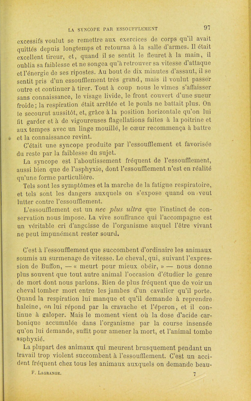 LA SYNCOPE PAR ESSOUFFLEMENT excessifs voulut se remettre aux exercices de corps qu’il avait quittés depuis longtemps et retourna à la salle d’armes. Il était excellent tireur, et, quand il se sentit le fleuret à la main, il oublia sa faiblesse et ne songea qu’à retrouver sa vitesse d’attaque et l’énergie de ses ripostes. Au bout de dix minutes d’assaut, il se sentit pris d’un essoufïlement très grand, mais il voulut passer outre et continuer à tirer. Tout à coup nous le vîmes s’affaisser sans’connaissance, le visage livide, le front couvert d’une sueur froide ; la respiration était arrêtée et le pouls ne battait plus. On le secourut aussitôt, et, grâce à la position horizontale qu’on lui fit garder et à de vigoureuses flagellations faites à la poitrine et aux tempes avec un linge mouillé, le cœur recommença à battre et la connaissance revint. C’était une syncope produite par l’essoufflement et favorisée du reste par la faiblesse du sujet. La syncope est l’aboutissement fréquent de l’essoufflement, aussi bien que de l’asphyxie, dont l’essoufflement n’est en réalité qu’une forme particulière. Tels sont les symptômes et la marche de la fatigue respiratoire, et tels sont les dangers auxquels on s’expose quand on/veut lutter contre l’essoufflement. L’essoufflement est un nec plus ultra que l’instinct de con- servation nous impose. La vive souffrance qui l’accompagne est un véritable cri d’angcisse de l’organisme auquel l’être vivant ne peut impunément rester sourd. C’est à l’essoufflement que succombent d’ordinaire les animaux soumis au surmenage de vitesse. Le cheval, qui, suivant l’expres- sion de Buffon, — « meurt pour mieux ohéir, » — nous donne plus souvent que tout autre animal l’occasion d’étudier le genre de mort dont nous parlons. Rien de plus fréquent que de voir un cheval tomber mort entre les jambes d’un cavalier qu’il porte. Quand la respiration lui manque et qu’il demande à reprendre haleine, nn lui répond par la cravache et l’éperon, et il con- tinue à galoper. Mais le moment vient où la dose d’acide car- bonique accumulée dans l’organisme par la course insensée qu’on lui demande, suffit pour amener la mort, et l’animal tombe asphyxié. La plupart des animaux qui meurent brusquement pendant un travail trop violent succombent à l’essoufflement. C’est un acci- dent fréquent chez tous les animaux auxquels on demande beau- F. Lagrange. 7
