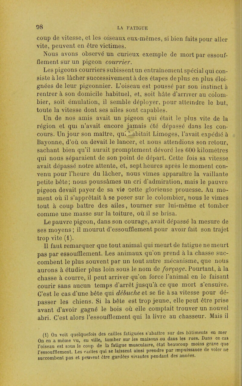 coup de vitesse, et les oiseaux eux-mêmes, si bien faits pour aller vite, peuvent en être victimes. Nous avons observé un curieux exemple de mort par essouf- flement sur un pigeon courrier. Les pigeons courriers subissent un entraînement spécial qui con- siste à les lâcher successivement à des étapes déplus en plus éloi- gnées de leur pigeonnier. L’oiseau est poussé par son instinct à rentrer à son domicile habituel, et, soit hâte d’arriver au colom- bier, soit émulation, il semble déployer, pour atteindre le but, toute la vitesse dont ses ailes sont capables. Un de nos amis avait un pigeon qui était le plus vite de la région et qui n’avait encore jamais été dépassé dans les con- cours. Un jour son maître, qui habitait Limoges, l’avait expédié à Bayonne, d’où on devait le lancer, et nous attendions son retour, sachant bien qu’il aurait promptement dévoré les 600 kilomètres qui nous séparaient de son point de départ. Cette fois sa vitesse avait dépassé notre attente, et, sept heures après le moment con- venu pour l’heure du lâcher, nous vîmes apparaître la vaillante petite bête; nous poussâmes un cri d'admiration, mais le pauvre pigeon devait payer de sa vi© cette glorieuse prouesse. A.u mo- ment où il s’apprêtait à se poser sur le colombier, nous le vîmes tout à coup battre des ailes, tourner sur lui-même et tomber comme une masse sur la toiture, où il se brisa. Le pauvre pigeon, dans son courage, avait dépassé la mesure de ses moyens ; il mourut d’essoufflement pour avoir fait son trajet trop vite (1). Il faut remarquer que tout animal qui meurt de fatigue ne meurt pas par essoufflement. Les animaux qu'on prend à la chasse suc- combent le plus souvent par un tout autre mécanisme, que nous aurons à étudier plus loin sous le nom de forçage. Pourtant, à la chasse à courre, il peut arriver qu’on force l’animal en le faisant courir sans aucun temps d'arrêt jusqu’à ce que mort s’ensuive. C’est le cas d'une bête qui débuche et se fie à sa vitesse pour dé- passer les chiens. Si la bête est trop jeune, elle peut être prise avant d’avoir gagné le bois où elle comptait trouver un nouvel abri. C’est alors l’essoufflement qui la livre au chasseur. Mais il (1) On •voit quelquefois des cailles fatiguées s'abattre sur des bâtiments en mer On en a même vu, eu ville, tomber sur les maisons ou dans les rues. Dans ce cas l’oiseau est sous le coup de la fatigue musculaire, état beaucoup moins grave que l’essoufflement. Les cailles qui se laissent ainsi prendre par impuissance de voler ne succombent pas et peuvent être gardées vivantes pendant des années.
