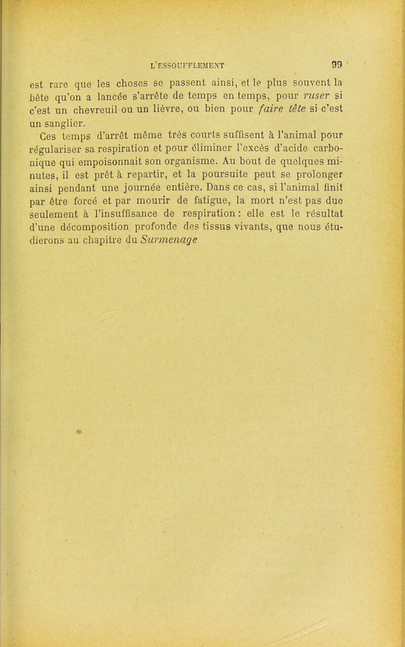 .H est rare que les choses se passent ainsi, et le plus souvent la bête qu’on a lancée s’arrête de temps en temps, pour ruser si c’est un chevreuil ou un lièvre, ou bien pour faire tète si c’est un sanglier. Ces temps d’arrêt même très courts suffisent à l’animal pour régulariser sa respiration et pour éliminer l’excès d’acide carbo- nique qui empoisonnait son organisme. Au bout de quelques mi- nutes, il est prêt à repartir, et la poursuite peut se prolonger ainsi pendant une journée entière. Dans ce cas, si l’animal finit par être forcé et par mourir de fatigue, la mort n’est pas due seulement à l’insuffisance de respiration : elle est le résultat d’une décomposition profonde des tissus vivants, que nous étu- dierons au chapitre du Surmenage