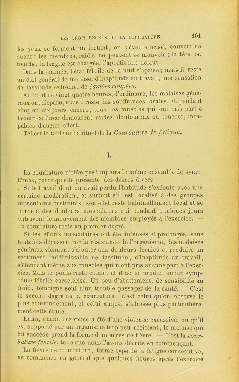 LES TROIS DEGRÉS DE LA COURBATURE les yeux se fermenl un instant, on s’éveille brisé', couvert de sueur ; les membres, raidis, ne peuvent se mouvoir ; la tête est lourde, la langue est chargée, l’appétit fait défaut. Dans la journée, l’état fébrile de la nuit s’apaise ; mais il reste un état général de malaise, d’inaptitude au travail, une sensation de lassitude extrême, de jambes coupées. Au bout de vingt-quatre heures, d’ordinaire, les malaises géné- raux ont disparu, mais il reste des souffrances locales, et, pendant cinq ou six jours encore, tous les muscles qui ont pris part à l’exercice forcé demeurent raides, douloureux au toucher, inca- pables d’aucun effort. Tel est le tableau habituel de la Courbature de fatigue. 1. La courbature n’offre pas toujours le même ensemble de symp- tômes, parce qu’elle présente des degrés divers. « Si le travail dont on avait perdu l’habitude s’exécute avec une certaine modération, et surtout s’il est localisé à des groupes musculaires restreints, son effet reste habituellement local et se borne à des douleurs musculaires qui pendant quelques jours entravent le mouvement des membres employés à l’exercice. — La courbature reste au premier degré. Si les efforts musculaires ont été intenses et prolongés, sans toutefois dépasser trop la résistance de l’organisme, des malaises généraux viennent s’ajouter aux douleurs locales et produire un sentiment indéfinissable de lassitude, d’inaptitude au travail, s’étendant même aux muscles qui n’ont pris aucune part à l’exer- cice. Mais le pouls reste calme, et il ne se produit aucun symp- tôme fébrile caractérisé. Un peu d’abattement, de sensibilité au froid, témoigne seul d’un trouble passager de la santé. — C’est le second degré de la courbature ; c’est celui qu’on observe le plus communément, et celui auquel s’adresse plus particulière- ment cette étude. Enfin, quand l’exercice a été d’une violence excessive, ou qu’il est supporté par un organisme trop peu résistant, le malaise qui lui succède prend la forme d’un accès de fièvre. — C’est la cour- bature fébrile^ telle que nous l’avons décrite en commençant. La fièvre de courbature, forme type de la fatigue consécutive, ne commence en général que quelques heures après l’exercice