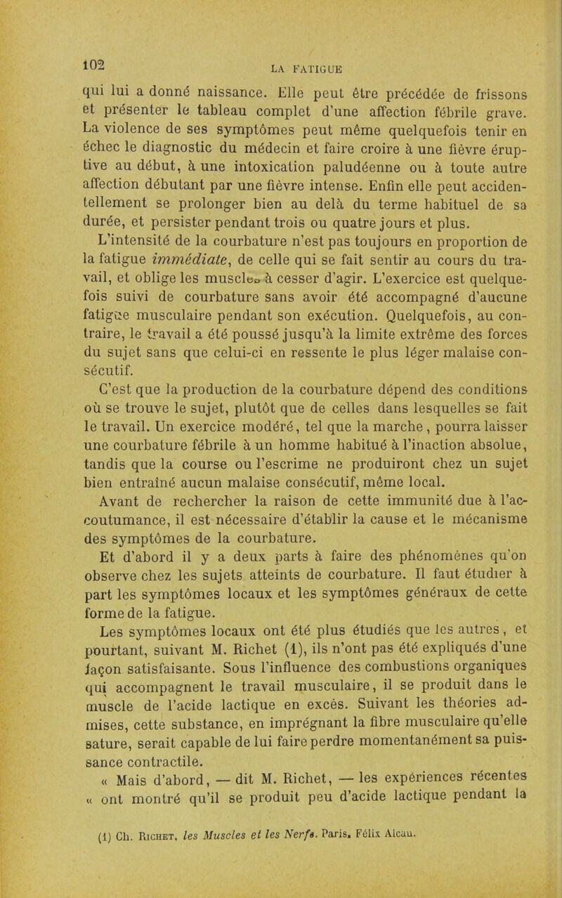 LA FATIGUE qui lui a donné naissance. Elle peut être précédée de frissons et présenter le tableau complet d’une affection fébrile grave. La violence de ses symptômes peut même quelquefois tenir en échec le diagnostic du médecin et faire croire à une fièvre érup- tive au début, à une intoxication paludéenne ou à toute autre affection débutant par une fièvre intense. Enfin elle peut acciden- tellement se prolonger bien au delà du terme habituel de sa durée, et persister pendant trois ou quatre jours et plus. L’intensité de la courbature n’est pas toujours en proportion de la fatigue immédiate^ de celle qui se fait sentir au cours du tra- vail, et oblige les muscleo à cesser d’agir. L’exercice est quelque- fois suivi de courbature sans avoir été accompagné d’aucune fatigûe musculaire pendant son exécution. Quelquefois, au con- traire, le travail a été poussé jusqu’à la limite extrême des forces du sujet sans que celui-ci en ressente le plus léger malaise con- sécutif. C’est que la production de la courbature dépend des conditions où se trouve le sujet, plutôt que de celles dans lesquelles se fait le travail. Un exercice modéré, tel que la marche, pourra laisser une courbature fébrile à un homme habitué à l’inaction absolue, tandis que la course ou l’escrime ne produiront chez un sujet bien entraîné aucun malaise consécutif, même local. Avant de rechercher la raison de cette immunité due à l’ac- coutumance, il est nécessaire d’établir la cause et le mécanisme des symptômes de la courbature. Et d’abord il y a deux parts à faire des phénomènes qu’on observe chez les sujets atteints de courbature. Il faut étudier à part les symptômes locaux et les symptômes généraux de cette forme de la fatigue. Les symptômes locaux ont été plus étudiés que les autres, et pourtant, suivant M. Richet (1), ils n’ont pas été expliqués d’une façon satisfaisante. Sous l’influence des combustions organiques qui accompagnent le travail musculaire, il se produit dans le muscle de l’acide lactique en excès. Suivant les théories ad- mises, cette substance, en imprégnant la fibre musculaire qu’elle sature, serait capable de lui faire perdre momentanément sa puis- sance contractile. « Mais d’abord, — dit M. Richet, — les expériences récentes « ont montré qu’il se produit peu d’acide lactique pendant la (1) Ch. Richet, les Muscles et les Nerfs. Paris. Félix Alcuu.