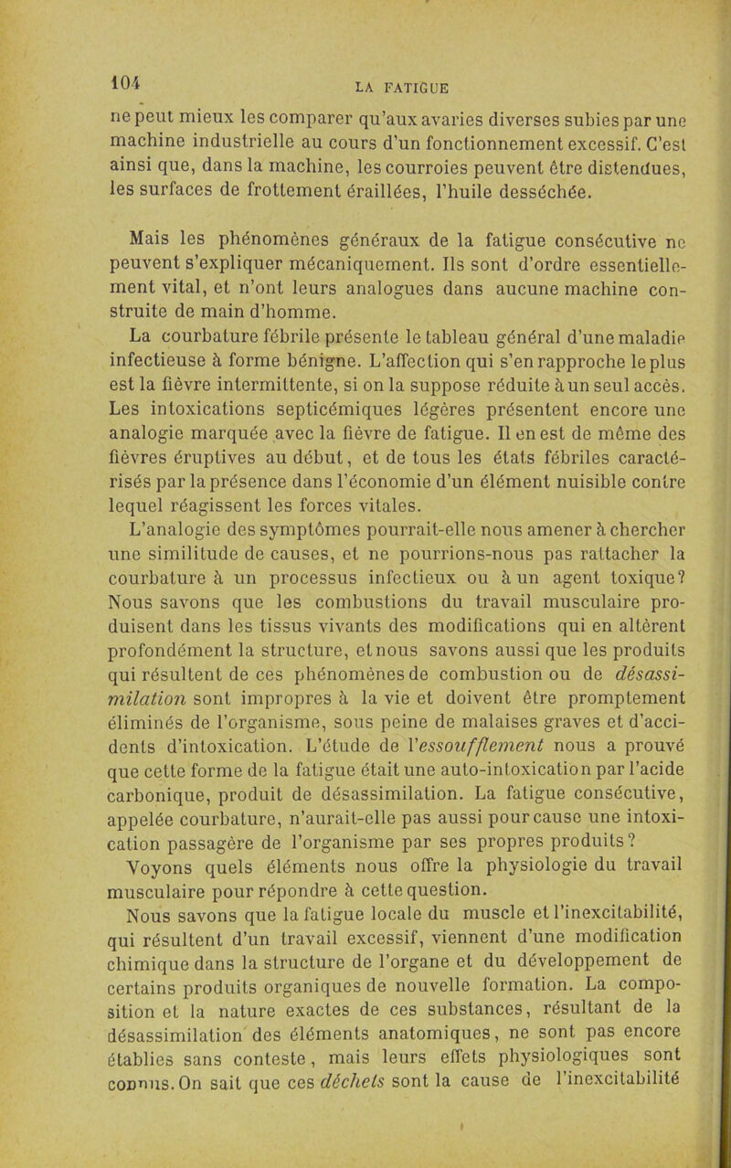 ne peut mieux les comparer qu’aux avaries diverses subies par une machine industrielle au cours d’un fonctionnement excessif. C’est ainsi que, dans la machine, les courroies peuvent être distendues, les surfaces de frottement éraillées, l’huile desséchée. Mais les phénomènes généraux de la fatigue consécutive ne peuvent s’expliquer mécaniquement. Ils sont d’ordre essentielle- ment vital, et n’ont leurs analogues dans aucune machine con- struite de main d’homme. La courbature fébrile présente le tableau général d’une maladie infectieuse à forme bénigne. L’affection qui s’en rapproche le plus est la fièvre intermittente, si on la suppose réduite à un seul accès. Les intoxications septicémiques légères présentent encore une analogie marquée avec la fièvre de fatigue. Il en est de même des fièvres éruptives au début, et de tous les états fébriles caracté- risés par la présence dans l’économie d’un élément nuisible contre lequel réagissent les forces vitales. L’analogie des symptômes pourrait-elle nous amener à chercher une similitude de causes, et ne pourrions-nous pas rattacher la courbature à un processus infectieux ou à un agent toxique? Nous savons que les combustions du travail musculaire pro- duisent dans les tissus vivants des modifications qui en altèrent profondément la structure, et nous savons aussi que les produits qui résultent de ces phénomènes de combustion ou de désassi- milation sont impropres à la vie et doivent être promptement éliminés de l’organisme, sous peine de malaises graves et d’acci- dents d’intoxication. L’étude de Y essoufflement nous a prouvé que cette forme de la fatigue était une auto-intoxication par l’acide carbonique, produit de désassimilation. La fatigue consécutive, appelée courbature, n’aurait-elle pas aussi pour cause une intoxi- cation passagère de l’organisme par ses propres produits? Voyons quels éléments nous offre la physiologie du travail musculaire pour répondre à cette question. Nous savons que la fatigue locale du muscle et l’inexcitabilité, qui résultent d’un travail excessif, viennent d’une modification chimique dans la structure de l’organe et du développement de certains produits organiques de nouvelle formation. La compo- sition et la nature exactes de ces substances, résultant de la désassimilation des éléments anatomiques, ne sont pas encore établies sans conteste, mais leurs effets physiologiques sont connus. On sait que ces déchets sont la cause de 1 inexcitabilité