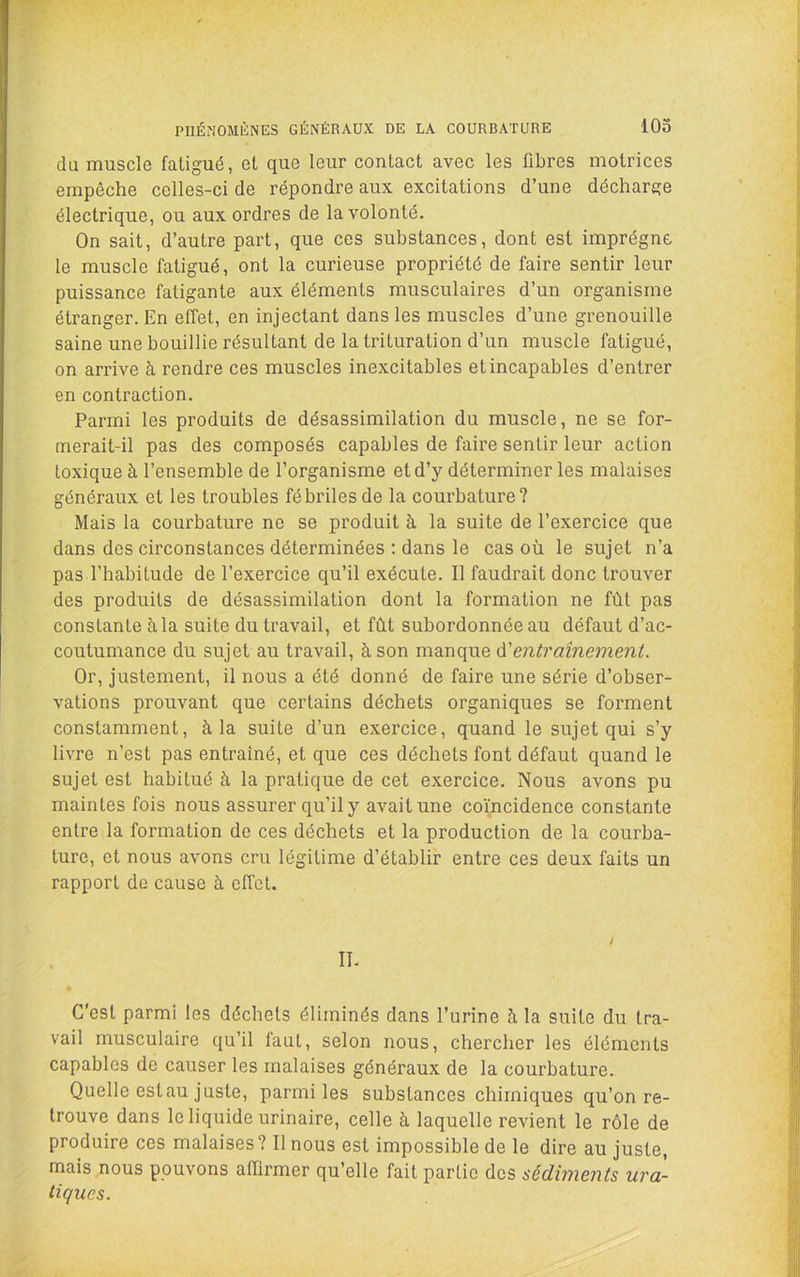 PnÉMOMÈNES GÉNÉRAUX DE LA COURBATURE lOo du muscle fatigué, et que leur contact avec les fibres motrices empêche celles-ci de répondre aux excitations d’une décharge électrique, ou aux ordres de la volonté. On sait, d’autre part, que ces substances, dont est imprègne le muscle fatigué, ont la curieuse propriété de faire sentir leur puissance fatigante aux éléments musculaires d’un organisme étranger. En effet, en injectant dans les muscles d’une grenouille saine une bouillie résultant de la trituration d’un muscle fatigué, on arrive à rendre ces muscles inexcitables et incapables d’entrer en contraction. Parmi les produits de désassimilation du muscle, ne se for- merait-il pas des composés capables de faire sentir leur action toxique à l’ensemble de l’organisme et d’y déterminer les malaises généraux et les troubles fébriles de la courbature? Mais la courbature ne se produit à la suite de l’exercice que dans des circonstances déterminées ; dans le cas où le sujet n’a pas l’habitude de l’exercice qu’il exécute. Il faudrait donc trouver des produits de désassimilation dont la formation ne fût pas constante à la suite du travail, et fût subordonnée au défaut d’ac- coutumance du sujet au travail, à son vaz.r\(\Me à'entraînement. Or, justement, il nous a été donné de faire une série d’obser- vations prouvant que certains déchets organiques se forment constamment, à la suite d’un exercice, quand le sujet qui s’y livre n’est pas entraîné, et que ces déchets font défaut quand le sujet est habitué à la pratique de cet exercice. Nous avons pu maintes fois nous assurer qu’il y avait une coïncidence constante entre la formation de ces déchets et la production de la courba- ture, et nous avons cru légitime d’établir entre ces deux faits un rapport de cause à effet. II. C’est parmi les déchets éliminés dans l’urine à la suite du tra- vail musculaire qu’il laut, selon nous, chercher les éléments capables de causer les malaises généraux de la courbature. Quelle estau juste, parmi les substances chimiques qu’on re- trouve dans le liquide urinaire, celle à laquelle revient le rôle de produire ces malaises? Il nous est impossible de le dire au juste, mais nous pouvons affirmer qu’elle fait partie des sédiments ura- liques.