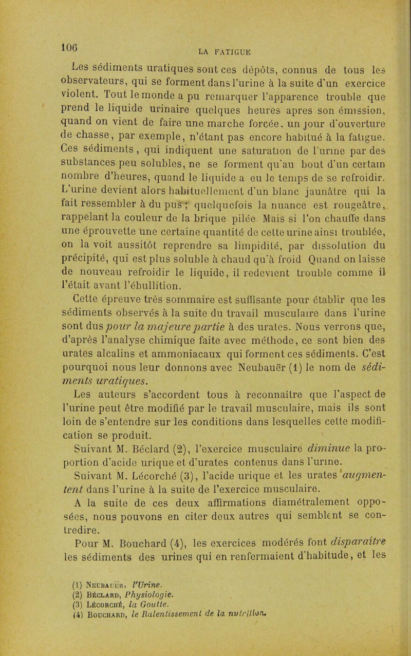 LA FATIGUE Les sédiments uraliques sont ces dépôts, connus de tous les observateurs, qui se forment dans l’urine à la suite d’un exercice violent. Tout le monde a pu remarquer l’apparence trouble que prend le liquide urinaire quelques heures apres son émission, quand on vient de faire une marche forcée, un jour d’ouverture de chasse, par exemple, n’étant pas encore habitué à la fatigue. Ces sédiments, qui indiquent une saturation de lurme par des substances peu solubles, ne se forment qu’au bout d’un certain nombre d’heures, quand le liquide a eu le temps de se refroidir. L’urine devient alors habituellement d’un blanc jaunâtre qui la fait ressembler à du pus ; quelquefois la nuance est rougeâtre, rappelant la couleur de la brique pilée. Mais si l’on chauffe dans une éprouvette une certaine quantité de cette urine ainsi troublée, on la voit aussitôt reprendre sa limpidité, par dissolution du précipité, qui est plus soluble à chaud qu’à froid Quand on laisse de nouveau refroidir le liquide, il redevient trouble comme il l’était avant l’ébullition. Cette épreuve très sommaire est suffisante pour établir que les sédiments observés à la suite du travail musculaire dans l’urine sont dus pour la majeure partie à des uralcs. Nous verrons que, d’après l’analyse chimique faite avec méthode, ce sont bien des urates alcalins et ammoniacaux qui forment ces sédiments. C’est pourquoi nous leur donnons avec Neubauër (1) le nom de sédi- ments uratiques. Les auteurs s’accordent tous à reconnaître que l'aspect de l’urine peut être modifié par le travail musculaire, mais ils sont loin de s’entendre sur les conditions dans lesquelles celte modifi- cation se produit. Suivant M. Béclard (2), l’exercice musculaire diminue la pro- portion d’acide urique et d’urates contenus dans l’urine. Suivant M. Lécorché (3), l’acide urique et les urates tent dans l’urine à la suite de l’exercice musculaire. A la suite de ces deux affirmations diamétralement oppo- sées, nous pouvons en citer deux autres qui semblent se con- tredire. Pour M. Bouchard (4), les exercices modérés font disparaître les sédiments des urines qui en renfermaient d’habitude, et les (1) Nkcbauër, l’Urine. (2) Béclard, Physiologie. (.3) Lécorché, la Goutte. (4) Bouchard, le Ralenlissemcnl de la nutrition.
