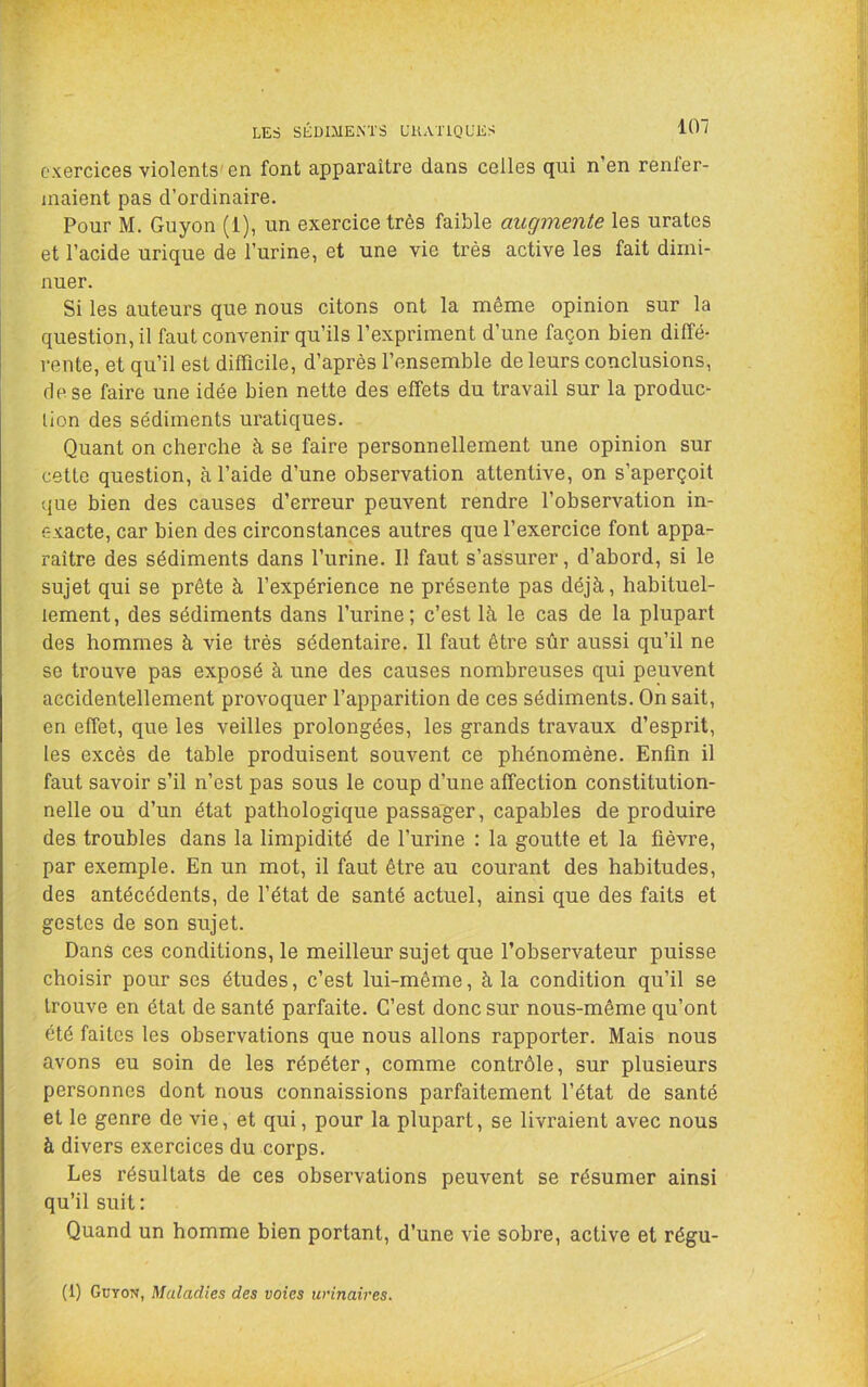 LES SÉDIMENTS ÜUATIQUES exercices violents'en font apparaître dans celles qui n’en renfer- maient pas d’ordinaire. Pour M. Guyon (1), un exercice très faible augmente les urates et l’acide urique de l’urine, et une vie très active les fait dimi- nuer. Si les auteurs que nous citons ont la même opinion sur la question, il faut convenir qu’ils l’expriment d’une façon bien diffé- rente, et qu’il est difficile, d’après l’ensemble de leurs conclusions, de se faire une idée bien nette des effets du travail sur la produc- tion des sédiments uratiques. Quant on cherche à, se faire personnellement une opinion sur cette question, à l’aide d’une observation attentive, on s’aperçoit que bien des causes d’erreur peuvent rendre l’observation in- exacte, car bien des circonstances autres que l’exercice font appa- raître des sédiments dans l’urine. Il faut s’assurer, d’abord, si le sujet qui se prête à l’expérience ne présente pas déjà, habituel- lement, des sédiments dans l’urine; c’est là le cas de la plupart des hommes à vie très sédentaire. Il faut être sûr aussi qu’il ne se trouve pas exposé à une des causes nombreuses qui peuvent accidentellement provoquer l’apparition de ces sédiments. On sait, en effet, que les veilles prolongées, les grands travaux d’esprit, les excès de table produisent souvent ce phénomène. Enfin il faut savoir s’il n’est pas sous le coup d’une affection constitution- nelle ou d’un état pathologique passager, capables de produire des troubles dans la limpidité de l’urine : la goutte et la lièvre, par exemple. En un mot, il faut être au courant des habitudes, des antécédents, de l’état de santé actuel, ainsi que des faits et gestes de son sujet. Dans ces conditions, le meilleur sujet que l’observateur puisse choisir pour ses études, c’est lui-même, à la condition qu’il se trouve en état de santé parfaite. C’est donc sur nous-même qu’ont été faites les observations que nous allons rapporter. Mais nous avons eu soin de les répéter, comme contrôle, sur plusieurs personnes dont nous connaissions parfaitement l’état de santé et le genre de vie, et qui, pour la plupart, se livraient avec nous à divers exercices du corps. Les résultats de ces observations peuvent se résumer ainsi qu’il suit: Quand un homme bien portant, d’une vie sobre, active et régu- (1) Güyon, Maladies des voies urinaires.