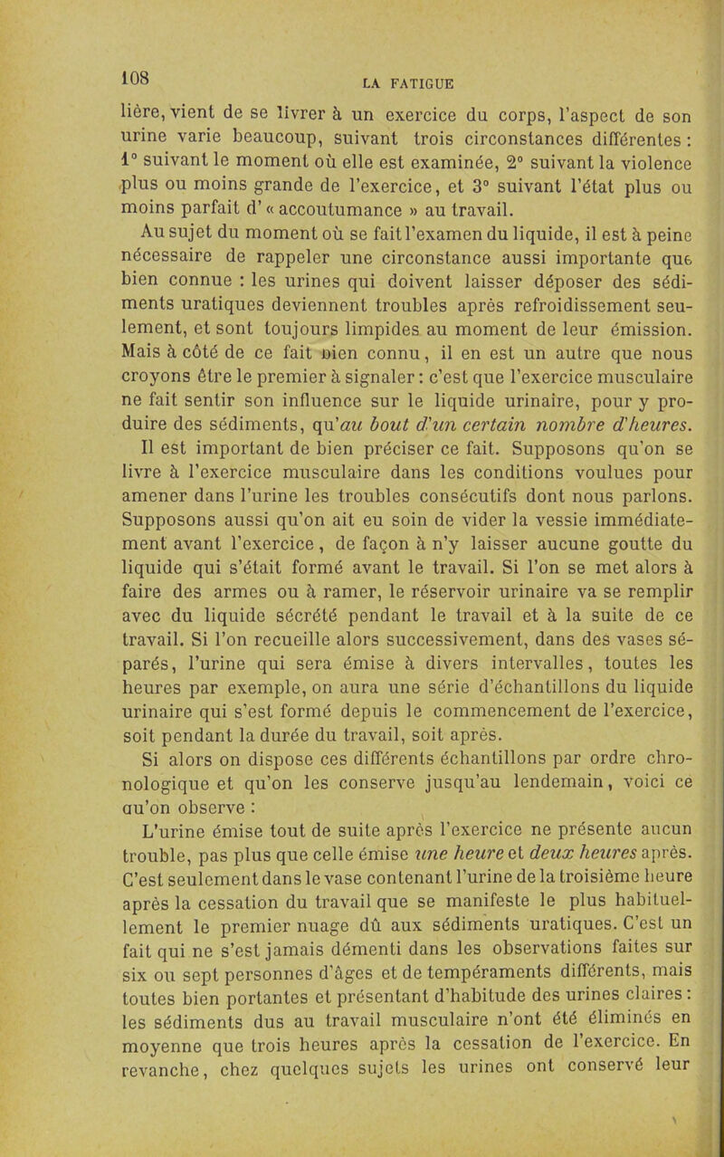 LA FATIGUE Hère, vient de se livrer à un exercice du corps, l’aspect de son urine varie beaucoup, suivant trois circonstances différentes ; 1“ suivant le moment où elle est examinée, 2® suivant la violence .plus ou moins grande de l’exercice, et 3“ suivant l’état plus ou moins parfait d’« accoutumance » au travail. Au sujet du moment où se fait l’examen du liquide, il est à peine nécessaire de rappeler une circonstance aussi importante que bien connue : les urines qui doivent laisser déposer des sédi- ments uratiques deviennent troubles après refroidissement seu- lement, et sont toujours limpides au moment de leur émission. Mais à côté de ce fait nien connu, il en est un autre que nous croyons être le premier à signaler ; c’est que l’exercice musculaire ne fait sentir son influence sur le liquide urinaire, pour y pro- duire des sédiments, (\w.'au bout dhin certain nombre d'heures. Il est important de bien préciser ce fait. Supposons qu’on se livre à l’exercice musculaire dans les conditions voulues pour amener dans l’urine les troubles consécutifs dont nous parlons. Supposons aussi qu’on ait eu soin de vider la vessie immédiate- ment avant l’exercice, de façon à n’y laisser aucune goutte du liquide qui s’était formé avant le travail. Si l’on se met alors à faire des armes ou à ramer, le réservoir urinaire va se remplir avec du liquide sécrété pendant le travail et à la suite de ce travail. Si l’on recueille alors successivement, dans des vases sé- parés, l’urine qui sera émise à divers intervalles, toutes les heures par exemple, on aura une série d’échantillons du liquide urinaire qui s’est formé depuis le commencement de l’exercice, soit pendant la durée du travail, soit après. Si alors on dispose ces différents échantillons par ordre chro- nologique et qu’on les conserve jusqu’au lendemain, voici ce au’on observe : L’urine émise tout de suite après l’exercice ne présente aucun trouble, pas plus que celle émise une heure et deux heures après. C’est seulement dans le vase contenant l’urine de la troisième heure après la cessation du travail que se manifeste le plus habituel- lement le premier nuage dû aux sédiments uratiques. C’est un fait qui ne s’est jamais démenti dans les observations faites sur six ou sept personnes d’âges et de tempéraments différents, mais toutes bien portantes et présentant d’habitude des urines claires ; les sédiments dus au travail musculaire n’ont été éliminés en moyenne que trois heures après la cessation de 1 exercice. En revanche, chez quelques sujets les urines ont conservé leur