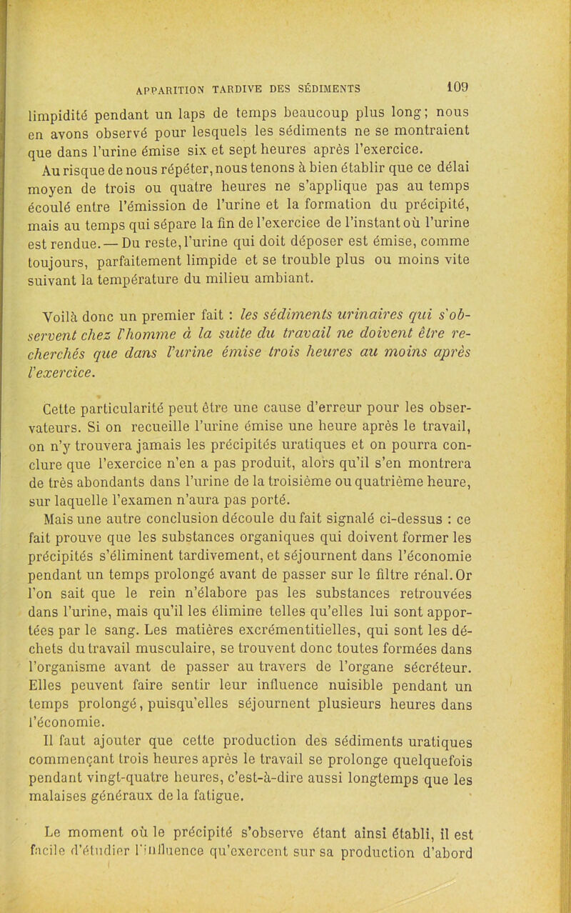 limpidité pendant un laps de temps beaucoup plus long; nous en avons observé pour lesquels les sédiments ne se montraient que dans l’urine émise six et sept heures après l’exercice. Au risque de nous répéter, nous tenons à bien établir que ce délai moyen de trois ou quatre heures ne s’applique pas au temps écoulé entre l’émission de l’urine et la formation du précipité, mais au temps qui sépare la fin de l’exercice de l’instant où l’urine est rendue. — Du reste, l’urine qui doit déposer est émise, comme toujours, parfaitement limpide et se trouble plus ou moins vite suivant la température du milieu ambiant. Voilà donc un premier fait : les sédbnents urinaires qui s'ob- servent chez Vhomme à la suite du travail ne doivent être re- cherchés que dans Vurine émise trois heures au moins après l'exercice. Cette particularité peut être une cause d’erreur pour les obser- vateurs. Si on recueille l’urine émise une heure après le travail, on n’y trouvera jamais les précipités uratiques et on pourra con- clure que l’exercice n’en a pas produit, alors qu’il s’en montrera de très abondants dans l’urine de la troisième ou quatrième heure, sur laquelle l’examen n’aura pas porté. Mais une autre conclusion découle du fait signalé ci-dessus : ce fait prouve que les substances organiques qui doivent former les précipités s’éliminent tardivement, et séjournent dans l’économie pendant un temps prolongé avant de passer sur le filtre rénal. Or l’on sait que le rein n’élabore pas les substances retrouvées dans l’urine, mais qu’il les élimine telles qu’elles lui sont appor- tées par le sang. Les matières excrémentitielles, qui sont les dé- chets du travail musculaire, se trouvent donc toutes formées dans l’organisme avant de passer au travers de l’organe sécréteur. Elles peuvent faire sentir leur influence nuisible pendant un temps prolongé, puisqu’elles séjournent plusieurs heures dans l’économie. Il faut ajouter que cette production des sédiments uratiques commençant trois heures après le travail se prolonge quelquefois pendant vingt-quatre heures, c’est-à-dire aussi longtemps que les malaises généraux de la fatigue. Le moment où le précipité s’observe étant ainsi établi, il est facile d’étndier riiilliience qu’exercent sur sa production d’abord