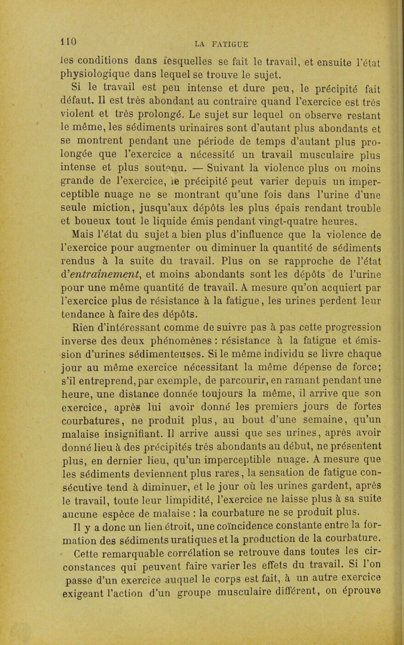 les conditions dans lesquelles se fait le travail, et ensuite l’état physiologique dans lequel se trouve le sujet. Si le travail est peu intense et dure peu, le précipité fait défaut. Il est très abondant au contraire quand l’exercice est très violent et très prolongé. Le sujet sur lequel on observe restant le même, les sédiments urinaires sont d’autant plus abondants et se montrent pendant une période de temps d’autant plus pro- longée que l’exercice a nécessité un travail musculaire plus intense et plus soutenu. — Suivant la violence plus ou moins grande de l’exercice, ie précipité peut varier depuis un imper- ceptible nuage ne se montrant qu’une fois dans l’urine d’une seule miction, jusqu’aux dépôts les plus épais rendant trouble et boueux tout le liquide émis pendant vingt-quatre heures. Mais l’état du sujet a bien plus d’influence que la violence de l’exercice pour augmenter ou diminuer la quantité de sédiments rendus à la suite du travail. Plus on se rapproche de l’état à.'entraînement^ et moins abondants sont les dépôts de l’urine pour une même quantité de travail. A mesure qu’on acquiert par l’exercice plus de résistance à la fatigue, les urines perdent leur tendance à faire des dépôts. Rien d’intéressant comme de suivre pas à pas cette progression inverse des deux phénomènes : résistance à la fatigue et émis- sion d’urines sédimenteuses. Si le même individu se livre chaque jour au même exercice nécessitant la même dépense de force; s’il entreprend,par exemple, de parcourir, en ramant pendant une heure, une distance donnée toujours la même, il arrive que son exercice, après lui avoir donné les premiers jours de fortes courbatures, ne produit plus, au bout d’une semaine, qu’un malaise insignifiant. Il arrive aussi que ses urines, après avoir donné lieu à des précipités très abondants au début, ne présentent plus, en dernier lieu, qu’un imperceptible nuage. A mesure que les sédiments deviennent plus rares, la sensation de fatigue con- sécutive tend à diminuer, et le jour où les urines gardent, après le travail, toute leur limpidité, l’exercice ne laisse plus à sa suite aucune espèce de malaise ; la courbature ne se produit plus. Il y a donc un lien étroit, une coïncidence constante entre la for- mation des sédiments uratiques et la production de la courbature. Cette remarquable corrélation se retrouve dans toutes les cir- constances qui peuvent faire varier les effets du travail. Si 1 on passe d’un exercice auquel le corps est fait, à un autre exercice exigeant l’action d’un groupe musculaire différent, on éprouve