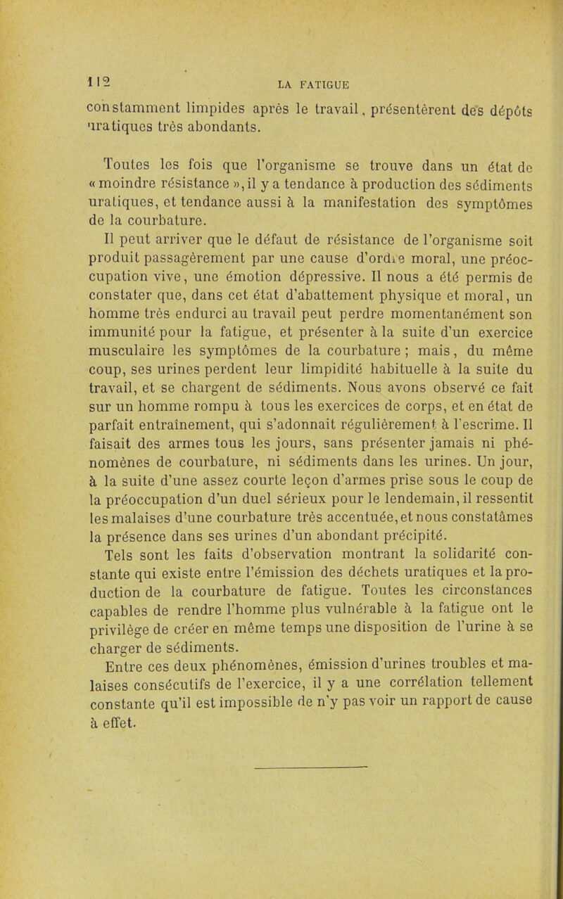 constamment limpides après le travail, présentèrent des dépôts pratiques très abondants. Toutes les fois que l’organisme se trouve dans un état de « moindre résistance », il y a tendance à production des sédiments uraliques, et tendance aussi à la manifestation des symptômes de la courbature. Il peut arriver que le défaut de résistance de l’organisme soit produit passagèrement par une cause d’ordre moral, une préoc- cupation vive, une émotion dépressive. Il nous a été permis de constater que, dans cet état d’abattement physique et moral, un homme très endurci au travail peut perdre momentanément son immunité pour la fatigue, et présenter à la suite d’un exercice musculaire les symptômes de la courbature ; mais, du même coup, ses urines perdent leur limpidité habituelle à la suite du travail, et se chargent de sédiments. Nous avons observé ce fait sur un homme rompu à tous les exercices de corps, et en état de parfait entraînement, qui s’adonnait régulièrement à l’escrime. Il faisait des armes tous les jours, sans présenter jamais ni phé- nomènes de courbature, ni sédiments dans les urines. Un jour, à la suite d’une assez courte leçon d’armes prise sous le coup de la préoccupation d’un duel sérieux pour le lendemain, il ressentit les malaises d’une courbature très accentuée, et nous constatâmes la présence dans ses urines d’un abondant précipité. Tels sont les faits d’observation montrant la solidarité con- stante qui existe entre l’émission des déchets uraliques et la pro- duction de la courbature de fatigue. Toutes les circonstances capables de rendre l’homme plus vulnérable à la fatigue ont le privilège de créer en même temps une disposition de l’urine à se charger de sédiments. Entre ces deux phénomènes, émission d’urines troubles et ma- laises consécutifs de l’exercice, il y a une corrélation tellement constante qu’il est impossible de n’y pas voir un rapport de cause à effet.