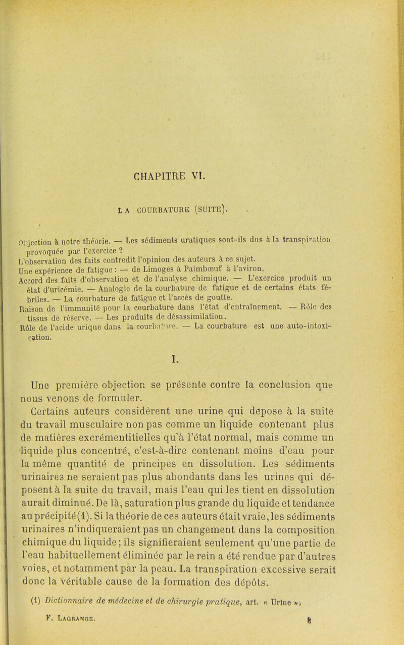 CHAPITRE VL LA COURBATURE (SUITE). Objection à notre théorie. — Les sédiments uratiques sont-ils dus il la transpiration provoquée par l’exercice ? I/obsei-vation des faits contredit l’opinion des auteurs à ce sujet. Une expérience de fatigue : — de Limoges à Paimbœuf à l’aviron. Accord des faits d’observation et de l’analyse chimique. — L’exercice produit un état d’uricémie. — Analogie de la courbature de fatigue et de certains états fé- briles. — La courbature de fatigue et l’accès de goutte. Raison de l’immunité pour la courbature dans l’état d’entraînement. — Rôle des tissus de réserve. — Les produits de désassimilation. Rôle de l’acide urique dans la courbature. — La courbature est une auto-intoxi- cation. I. Une première objection se présente contre la conclusion que nous venons de formuler. Certains auteurs considèrent une urine qui déposé à la suite du travail musculaire non pas comme un liquide contenant plus de matières excrémentitielles qu'à l’état normal, mais comme un liquide plus concentré, c’est-à-dire contenant moins d’eau pour la même quantité de principes en dissolution. Les sédiments urinaires ne seraient pas plus abondants dans les urines qui dé- posent à la suite du travail, mais l’eau qui les tient en dissolution aurait diminué. De là, saturation plus grande du liquide et tendance au précipité (1). Si la théorie de ces auteurs était vraie, les sédiments urinaires n’indiqueraient pas un changement dans la composition chimique du liquide; ils signifieraient seulement qu’une partie de l’eau habituellement éliminée par le rein a été rendue par d’autres voies, et notamment par la peau. La transpiration excessive serait donc la véritable cause de la formation des dépôts. (1) Dictionnaire de médecine et de chirurgie pratique, art. « ürlne >/> K. Laobanoe. 6