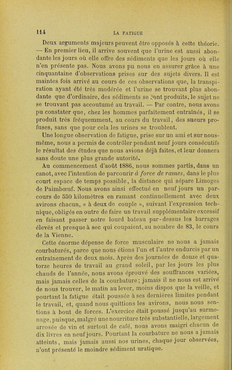 Deux arguments majeurs peuvent être opposés à cette théorie. — En premier lieu, il arrive souvent que l’urine est aussi abon- dante les jours où elle offre des sédiments que les jours où elle n’en présente pas. Nous avons pu nous en assurer grâce à une cinquantaine d’observations prises sur des sujets divers. Il est maintes fois arrivé au cours de ces observations que, la transpi- ration ayant été très modérée et l’urine se trouvant plus abon- dante que d’ordinaire, des sédiments se font produits, le sujet ne se trouvant pas accoutumé au travail. — Par contre, nous avons pu constater que, chez les hommes parfaitement entraînés, il se produit très fréquemment, au cours du travail, des sueurs pro- fuses, sans que pour cela les urines se troublent. Une longue observation de fatigue, prise sur un ami et sur nous- même, nous a permis de contrôler pendant neuf jours consécutifs le résultat des études que nous avions déjà faites, et leur donnera sans doute une plus grande autorité. Au commencement d’août 1886, nous sommes partis, dans un canot, avec l’intention de parcourir à force de raines^ dans le plus court espace de temps possible, la distance qui sépare Limoges de Paimbœuf. Nous avons ainsi effectué en neuf jours un par- cours de SSO kilomètres en ramant continuellement avec deux avirons chacun, « à deux de couple », suivant l’expression tech- nique, obligés en outre de faire un travail supplémentaire excessif en faisant passer notre lourd bateau par-dessus les barrages élevés et presque à sec qui coupaient, au nombre de 83, le cours de la Vienne. Cette énorme dépense de force musculaire ne nous a jamais courbaturés, parce que nous étions l’un et l’autre endurcis par un entraînement de deux mois. Après des journées de douze et qua- torze heures de travail au grand soleil, par les jours les plus chauds de l’année, nous avons éprouvé des souffrances variées, mais jamais celles de la courbature; jamais il ne nous est arrivé de nous trouver, le matin au lever, moins dispos que la veille, et pourtant la fatigue était poussée à ses dernières limites pendant le travail, et, quand nous quittions les avirons, nous nous sen- tions à bout de forces. L’exercice était poussé jusqu’au surme- nage, puisque, malgré une nourriture très substantielle, largement arrosée de vin et surtout de café, nous avons maigri chacun de dix livres en neuf jours. Pourtant la courbature ne nous a jamais atteints, mais jamais aussi nos urines, chaque jour observées, n’ont présenté le moindre sédiment uratique.