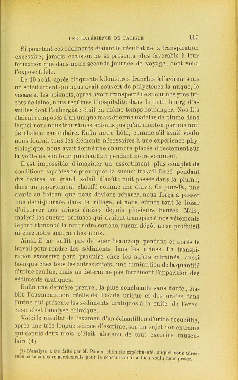 Si pourtant ces sédiments étaient le résultat de la transpiration excessive, jamais occasion ne se présenta plus favorable à leur formation que dans notre seconde journée de voyage, dont voici l’exposé fidèle. Le 10 août, après cinquante kilomètres franchis à l’aviron sous un soleil ardent qui nous avait couvert de phlyctènes la nuque, le visage et les poignets, après avoir transpercé de sueur nos gros tri- cots de laine, nous reçûmes l’hospitalité dans le petit bourg d’A- vailles dont l’aubergiste était en môme temps boulanger. Nos lits étaient composés d’un unique mais énorme matelas de plume dans lequel nous nous trouvâmes enfouis jusqu’au menton par une nuit de chaleur caniculaire. Enfin notre hôte, comme s’il avait voulu nous fournir tous les éléments nécessaires à une expérience phy- siologique, nous avait donné une chambre placée directement sur la voûte de son four qui chauffait pendant notre sommeil. Il est impossible d’imaginer un assortiment plus complet de conditions capables de provoquer la sueur; travail forcé pendant dix heures au grand soleil d’août ; nuit passée dans la plume, dans un appartement chauffé comme une étuve. Ce jour-là, une avarie au bateau que nous devions réparer, nous força à passer une demi-journée dans le village, et nous eûmes tout le loisir d’observer nos urines émises depuis plusieurs heures. Mais, malgré les sueurs profuses qui avaient transpercé nos vêtements le jour et inondé la nuit notre couche, aucun dépôt ne se produisit ni chez notre ami, ni chez nous. Ainsi, il ne suffit pas de suer beaucoup pendant et après le travail pour rendre des sédiments dans lés urines. La transpi- ration excessive peut produire chez les sujets entraînés, aussi bien que chez tous les autres sujets, une diminution delà quantité d’urine rendue, mais ne détermine pas forcément l’apparition des sédiments uratiques. Enfin une dernière preuve, la plus concluante sans doute, éta- blit l’augmentation réelle de l’acide urique et des urates dans l’urine qui présente les sédiments uratiques à la suite de l’exer- cice : c'est l’analyse chimique. Voici le résultat de l’examen d’un échantillon d’urine recueillie, après une très longue séance d’escrime, sur un sujet non entraîné qui depuis deux mois s’était abstenu de tout exercice muscu- laire (1). (1) L’analyse a été faite par M. Papon, chimiste expérimenté, auquel nous adres- sons ici tous nos remerciements pour le concours qu’il a bien voulu nous prêter.