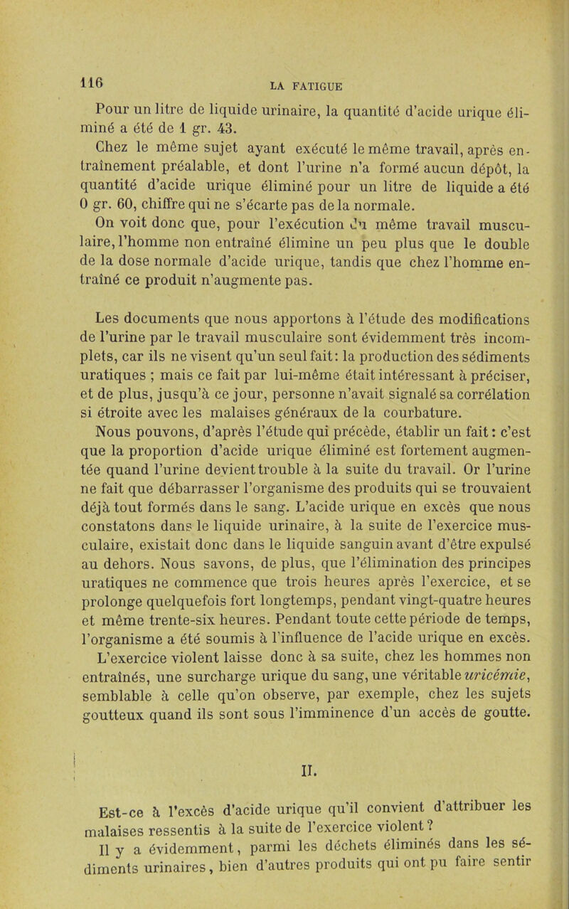 Pour un litre de liquide urinaire, la quantité d’acide urique éli- miné a été de 1 gr. 43. Chez le même sujet ayant exécuté le même travail, après en- traînement préalable, et dont l’urine n’a formé aucun dépôt, la quantité d’acide urique éliminé pour un litre de liquide a été 0 gr. 60, chiffre qui ne s’écarte pas de la normale. On voit donc que, pour l’exécution du même travail muscu- laire, l’homme non entraîné élimine un peu plus que le double de la dose normale d’acide urique, tandis que chez l’homme en- traîné ce produit n’augmente pas. Les documents que nous apportons à l’étude des modifications de l’urine par le travail musculaire sont évidemment très incom- plets, car ils ne visent qu’un seul fait : la production des sédiments uratiques ; mais ce fait par lui-même était intéressant à préciser, et de plus, jusqu’à ce jour, personne n’avait signalé sa corrélation si étroite avec les malaises généraux de la courbature. Nous pouvons, d’après l’étude qui précède, établir un fait : c’est que la proportion d’acide urique éliminé est fortement augmen- tée quand l’urine devient trouble à la suite du travail. Or l’urine ne fait que débarrasser l’organisme des produits qui se trouvaient déjà tout formés dans le sang. L’acide urique en excès que nous constatons dans le liquide urinaire, à la suite de l’exercice mus- culaire, existait donc dans le liquide sanguin avant d’être expulsé au dehors. Nous savons, de plus, que l’élimination des principes uratiques ne commence que trois heures après l’exercice, et se prolonge quelquefois fort longtemps, pendant vingt-quatre heures et même trente-six heures. Pendant toute cette période de temps, l’organisme a été soumis à l’influence de l’acide urique en excès. L’exercice violent laisse donc à sa suite, chez les hommes non entraînés, une surcharge urique du sang, une véritable wncéwee, semblable à celle qu’on observe, par exemple, chez les sujets goutteux quand ils sont sous l’imminence d’un accès de goutte. IL Est-ce à l’excès d’acide urique qu’il convient d’attribuer les malaises ressentis à la suite de l’exercice violent ? Il y a évidemment, parmi les déchets éliminés dans les sé- diments urinaires, bien d’autres produits qui ont pu faire sentir