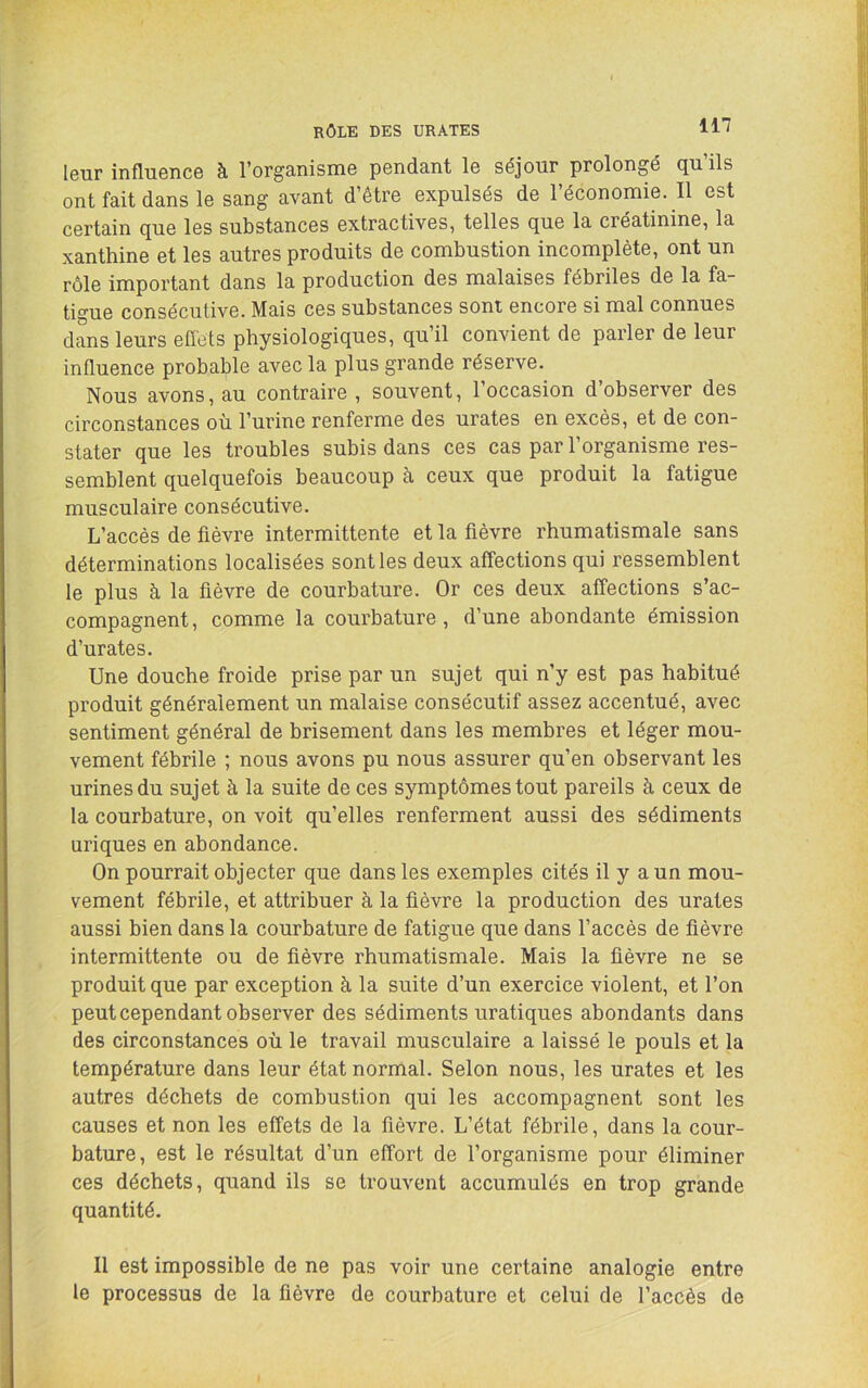 leur influence à l’organisme pendant le séjour prolongé qu’ils ont fait dans le sang avant d’être expulsés de l’économie. Il est certain que les substances extractives, telles que la créatinine, la xanthine et les autres produits de combustion incomplète, ont un rôle important dans la production des malaises fébriles de la fa- tigue consécutive. Mais ces substances sont encore si mal connues dans leurs effets physiologiques, qu’il convient de parler de leur influence probable avec la plus grande réserve. Nous avons, au contraire , souvent, l’occasion d’observer des circonstances où l’urine renferme des urates en excès, et de con- stater que les troubles subis dans ces cas par l’organisme res- semblent quelquefois beaucoup à ceux que produit la fatigue musculaire consécutive. L’accès de fièvre intermittente et la fièvre rhumatismale sans déterminations localisées sont les deux affections qui ressemblent le plus à la fièvre de courbature. Or ces deux affections s’ac- compagnent, comme la courbature, d’une abondante émission d’urates. Une douche froide prise par un sujet qui n’y est pas habitué produit généralement un malaise consécutif assez accentué, avec sentiment général de brisement dans les membres et léger mou- vement fébrile ; nous avons pu nous assurer qu’en observant les urines du sujet à la suite de ces symptômes tout pareils à ceux de la courbature, on voit qu’elles renferment aussi des sédiments uriques en abondance. On pourrait objecter que dans les exemples cités il y a un mou- vement fébrile, et attribuer à la fièvre la production des urates aussi bien dans la courbature de fatigue que dans l’accès de fièvre intermittente ou de fièvre rhumatismale. Mais la fièvre ne se produit que par exception à la suite d’un exercice violent, et l’on peut cependant observer des sédiments uratiques abondants dans des circonstances où le travail musculaire a laissé le pouls et la température dans leur état normal. Selon nous, les urates et les autres déchets de combustion qui les accompagnent sont les causes et non les effets de la fièvre. L’état fébrile, dans la cour- bature, est le résultat d’un effort de l’organisme pour éliminer ces déchets, quand ils se trouvent accumulés en trop grande quantité. Il est impossible de ne pas voir une certaine analogie entre le processus de la fièvre de courbature et celui de l’accès de