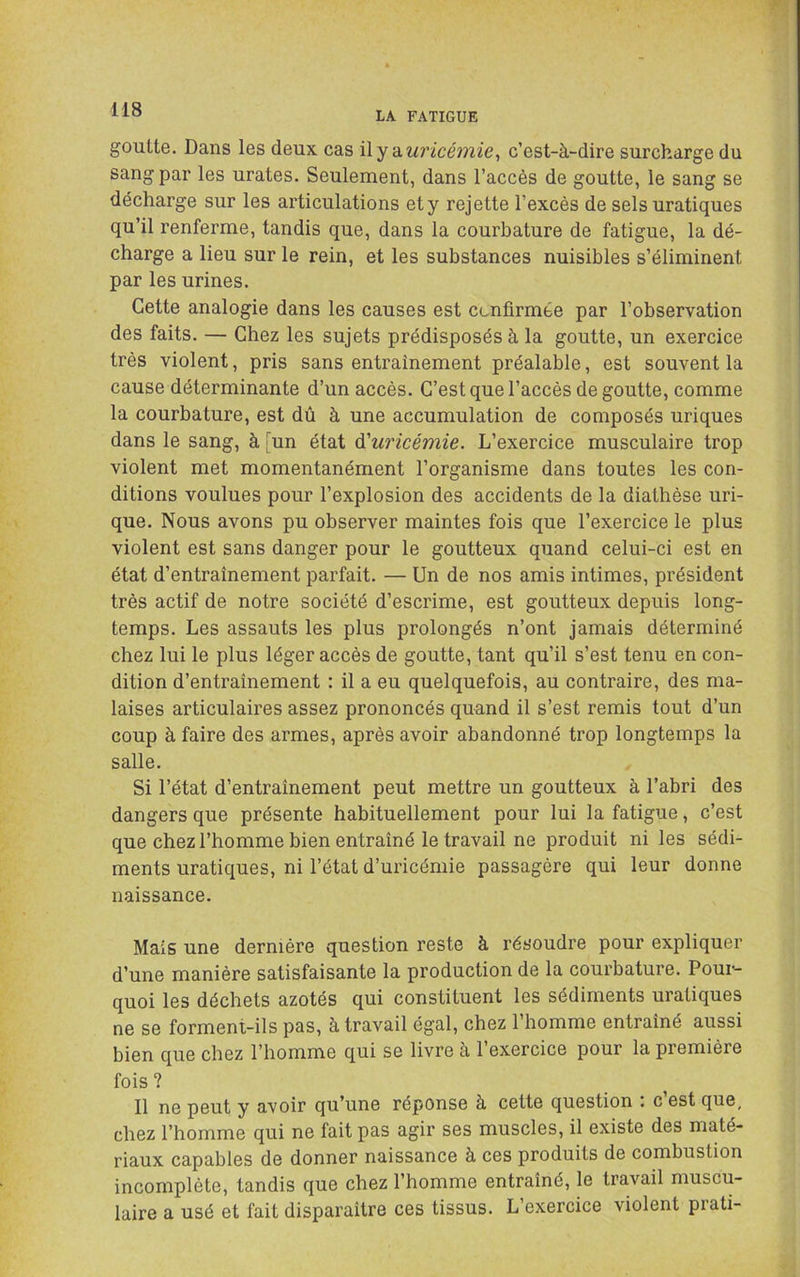 LA FATIGUE goutte. Dans les deux cas \\y'à.uricémie^ c’est-à-dire surcharge du sang par les urates. Seulement, dans l’accès de goutte, le sang se décharge sur les articulations ety rejette l’excès de sels uratiques qu’il renferme, tandis que, dans la courbature de fatigue, la dé- charge a lieu sur le rein, et les substances nuisibles s’éliminent par les urines. Cette analogie dans les causes est confirmée par l’observation des faits. — Chez les sujets prédisposés à la goutte, un exercice très violent, pris sans entraînement préalable, est souvent la cause déterminante d’un accès. C’est que l’accès de goutte, comme la courbature, est dû à une accumulation de composés uriques dans le sang, à un état ^'uricémie. L’exercice musculaire trop violent met momentanément l’organisme dans toutes les con- ditions voulues pour l’explosion des accidents de la diathèse uri- que. Nous avons pu observer maintes fois que l’exercice le plus violent est sans danger pour le goutteux quand celui-ci est en état d’entraînement parfait. — Un de nos amis intimes, président très actif de notre société d’escrime, est goutteux depuis long- temps. Les assauts les plus prolongés n’ont jamais déterminé chez lui le plus léger accès de goutte, tant qu’il s’est tenu en con- dition d’entraînement : il a eu quelquefois, au contraire, des ma- laises articulaires assez prononcés quand il s’est remis tout d’un coup à faire des armes, après avoir abandonné trop longtemps la salle. Si l’état d’entraînement peut mettre un goutteux à l’abri des dangers que présente habituellement pour lui la fatigue, c’est que chez l’homme bien entraîné le travail ne produit ni les sédi- ments uratiques, ni l’état d’uricémie passagère qui leur donne naissance. Mais une dernière question reste à résoudre pour expliquer d’une manière satisfaisante la production de la courbature. Pour- quoi les déchets azotés qui constituent les sédiments uratiques ne se forment-ils pas, à travail égal, chez l’homme entraîné aussi bien que chez l’homme qui se livre à l’exercice pour la première fois ? Il ne peut y avoir qu’une réponse à cette question : c’est que, chez l’homme qui ne fait pas agir ses muscles, il existe des maté- riaux capables de donner naissance à ces produits de combustion incomplète, tandis que chez l’homme entraîné, le travail muscu- laire a usé et fait disparaître ces tissus. L’exercice violent prati-