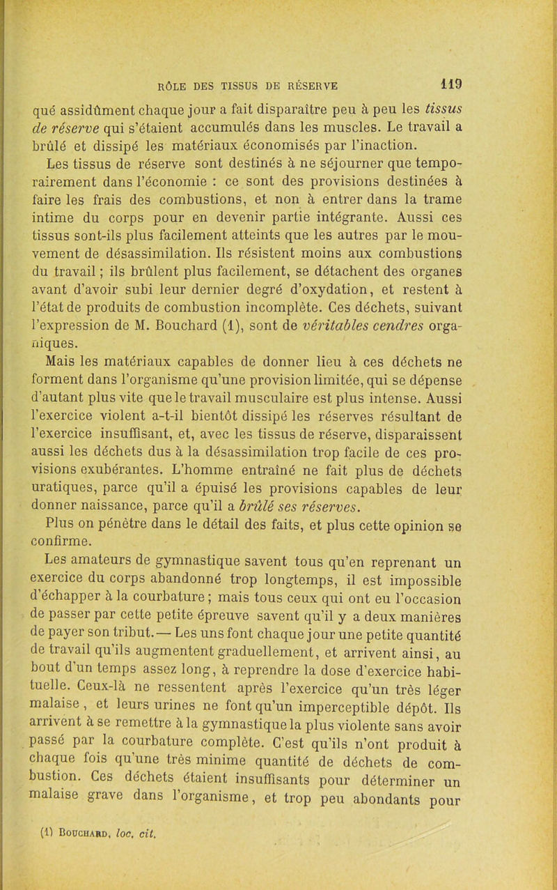que assidûment chaque jour a fait disparaître peu à peu les tissus de réserve qui s’étaient accumulés dans les muscles. Le travail a brûlé et dissipé les matériaux économisés par l’inaction. Les tissus de réserve sont destinés à ne séjourner que tempo- rairement dans l’économie : ce sont des provisions destinées à faire les frais des combustions, et non à entrer dans la trame intime du corps pour en devenir partie intégrante. Aussi ces tissus sont-ils plus facilement atteints que les autres par le mou- vement de désassimilation. Ils résistent moins aux combustions du travail ; ils brûlent plus facilement, se détachent des organes avant d’avoir subi leur dernier degré d’oxydation, et restent à l’état de produits de combustion incomplète. Ces déchets, suivant l’expression de M. Bouchard (1), sont de véritables cendres orga- niques. Mais les matériaux capables de donner lieu à ces déchets ne forment dans l’organisme qu’une provision limitée, qui se dépense d’autant plus vite que le travail musculaire est plus intense. Aussi l’exercice violent a-t-il bientôt dissipé les réserves résultant de l’exercice insuffisant, et, avec les tissus de réserve, disparaissent aussi les déchets dus à la désassimilation trop facile de ces pro- visions exubérantes. L’homme entraîné ne fait plus de déchets uratiques, parce qu’il a épuisé les provisions capables de leur donner naissance, parce qu’il a brillé ses réserves. Plus on pénètre dans le détail des faits, et plus cette opinion se confirme. Les amateurs de gymnastique savent tous qu’en reprenant un exercice du corps abandonné trop longtemps, il est impossible d’échapper à la courbature ; mais tous ceux qui ont eu l’occasion de passer par cette petite épreuve savent qu’il y a deux manières de payer son tribut.— Les uns font chaque jour une petite quantité de travail qu’ils augmentent graduellement, et arrivent ainsi, au bout d’un temps assez long, à reprendre la dose d’exercice habi- tuelle. Ceux-là ne ressentent après l’exercice qu’un très léger malaise, et leurs urines ne font qu’un imperceptible dépôt. Ils arrivent à se remettre à la gymnastique la plus violente sans avoir passé par la courbature complète. C’est qu’ils n’ont produit à chaque fois qu’une très minime quantité de déchets de com- bustion. Ces déchets étaient insuffisants pour déterminer un malaise grave dans l’organisme, et trop peu abondants pour (1) BoocHAaD, loc, cil.