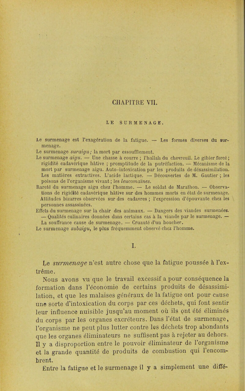 LE SURMENAGE. Le surmenage est l’exagération de la fatigue. — Les formes diverses du sur- menage. Le surmenage suraigu; la mort par essoufflement. Le surmenage aigu. — Une chasse à courre ; l’hallali du chevreuil. Le gibier forcé ; rigidité cadavérique hâtive ; promptitude de la putréfaction. — Mécanisme de la mort par surmenage aigu. Auto-intoxication par les produits de désassimilation. Les matières extractives. L’acide lactique. — Découvertes de M. Gautier ; les poisons de l’organisme vivant ; les leucomaines. Rareté du surmenage aigu chez l’homme. — Le soldat de Marathon. — Observa- tions de rigidité cadavérique hâtive sur des hommes morts en état de surmenage. Attitudes bizarres observées sur des cadavres ; l’expression d’épouvante chez les personnes assassinées. Effets du surmenage sur la chair des animaux. — Dangers des viandes surmenées. — Qualités culinaires données dans certains cas à la viande par le surmenage. — La souffrance cause de surmenage. — Cruauté d’uu boucher. Le surmenage subaigu, le plus fréquemment observé chez l’homme. I. Le surmenage n’est autre chose que la fatigue poussée à l’ex- trême. Nous avons vu que le travail excessif a pour conséquence la formation dans l’économie de certains produits de désassimi- lation, et que les malaises généraux de la fatigue ont pour cause une sorte d’intoxication du corps par ces déchets, qui font sentir leur influence nuisible jusqu’au moment où ils ont été éliminés du corps par les organes excréteurs. Dans Tétat de surmenage, l’organisme ne peut plus lutter contre les déchets trop abondants que les organes éliminateurs ne suffisent pas à rejeter au dehors- 11 y a disproportion entre le pouvoir éliminateur de l’organisme et la grande quantité de produits de combustion qui 1 encom- brent. Entre la fatigue et le surmenage il y a simplement une diffé-