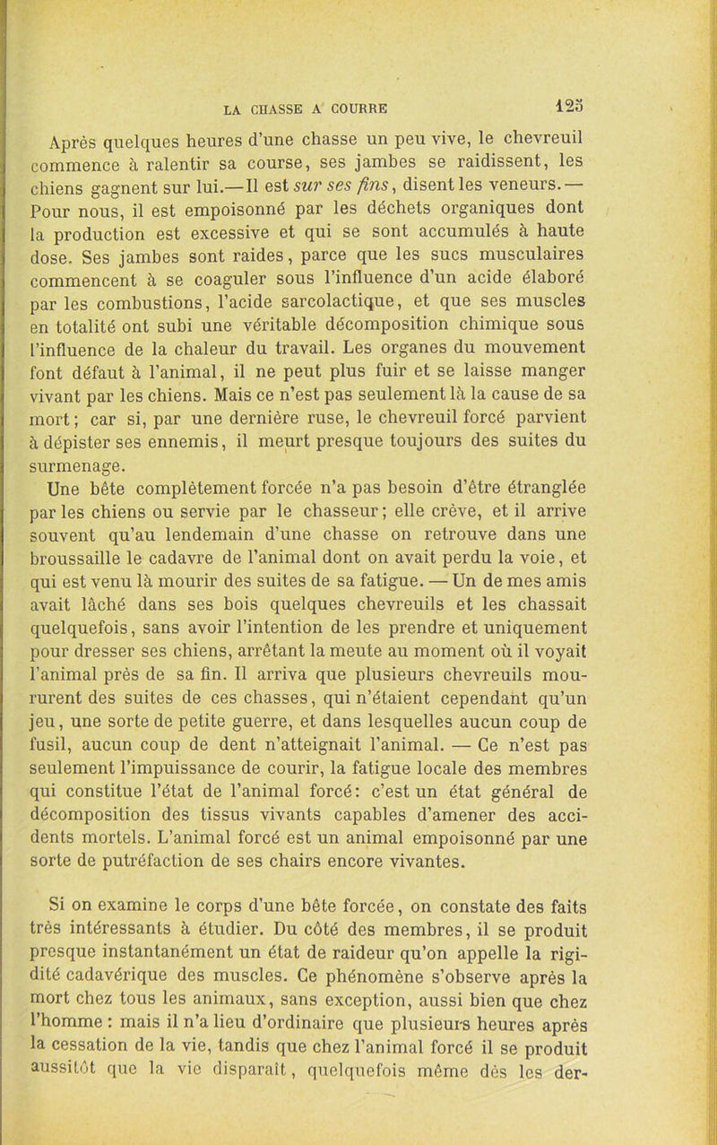 LA CHASSE A COURRE 123 Après quelques heures d’une chasse un peu vive, le chevreuil commence à ralentir sa course, ses jambes se raidissent, les chiens gagnent sur lui.—Il est sur ses fins, disent les veneurs.— Pour nous, il est empoisonné par les déchets organiques dont la production est excessive et qui se sont accumulés à haute dose. Ses jambes sont raides, parce que les sucs musculaires commencent à se coaguler sous l’influence d’un acide élaboré par les combustions, l’acide garcolactique, et que ses muscles en totalité ont subi une véritable décomposition chimique sous l’influence de la chaleur du travail. Les organes du mouvement font défaut à l’animal, il ne peut plus fuir et se laisse manger vivant par les chiens. Mais ce n’est pas seulement là la cause de sa mort ; car si, par une dernière ruse, le chevreuil forcé parvient à dépister ses ennemis, il meurt presque toujours des suites du surmenage. Une bête complètement forcée n’a pas besoin d’être étranglée par les chiens ou servie par le chasseur ; elle crève, et il arrive souvent qu’au lendemain d’une chasse on retrouve dans une broussaille le cadavre de l’animal dont on avait perdu la voie, et qui est venu là mourir des suites de sa fatigue. — Un de mes amis avait lâché dans ses bois quelques chevreuils et les chassait quelquefois, sans avoir l’intention de les prendre et uniquement pour dresser ses chiens, arrêtant la meute au moment où il voyait l’animal près de sa fin. Il arriva que plusieurs chevreuils mou- rurent des suites de ces chasses, qui n’étaient cependant qu’un jeu, une sorte de petite guerre, et dans lesquelles aucun coup de fusil, aucun coup de dent n’atteignait l’animal. — Ce n’est pas seulement l’impuissance de courir, la fatigue locale des membres qui constitue l’état de l’animal forcé ; c’est un état général de décomposition des tissus vivants capables d’amener des acci- dents mortels. L’animal forcé est un animal empoisonné par une sorte de putréfaction de ses chairs encore vivantes. Si on examine le corps d’une bête forcée, on constate des faits très intéressants à étudier. Du côté des membres, il se produit presque instantanément un état de raideur qu’on appelle la rigi- dité cadavérique des muscles. Ce phénomène s’observe après la mort chez tous les animaux, sans exception, aussi bien que chez l’homme ; mais il n’a lieu d’ordinaire que plusieurs heures après la cessation de la vie, tandis que chez l’animal forcé il se produit aussitôt que la vie disparaît, quelquefois môme dés les der-
