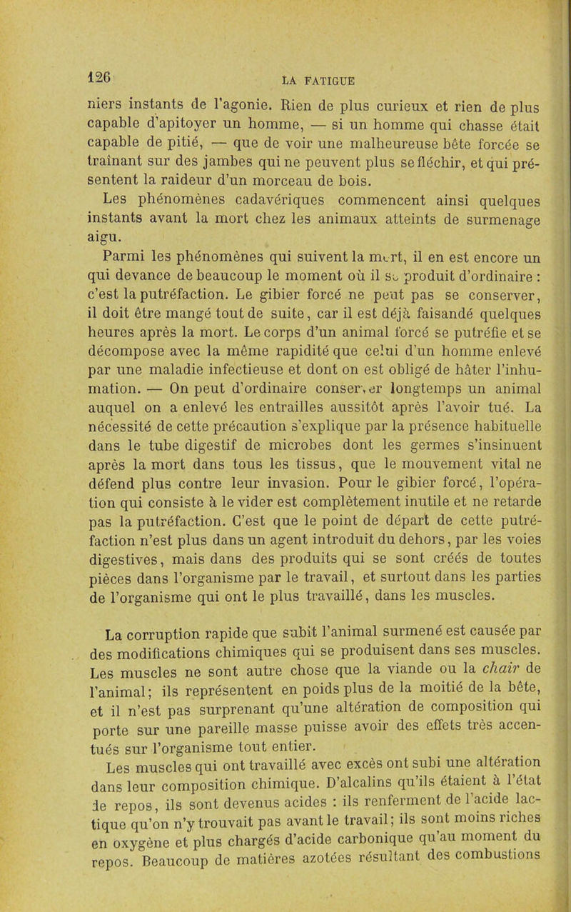 niers instants de l’agonie. Rien de plus curieux et rien de plus capable d’apitoyer un homme, — si un homme qui chasse était capable de pitié, — que de voir une malheureuse bête forcée se traînant sur des jambes qui ne peuvent plus se fléchir, et qui pré- sentent la raideur d’un morceau de bois. Les phénomènes cadavériques commencent ainsi quelques instants avant la mort chez les animaux atteints de surmenage aigu. Parmi les phénomènes qui suivent la m^rt, il en est encore un qui devance de beaucoup le moment où il so produit d’ordinaire ; c’est la putréfaction. Le gibier forcé ne peut pas se conserver, il doit être mangé tout de suite, car il est déjà faisandé quelques heures après la mort. Le corps d’un animal forcé se putréfie et se décompose avec la même rapidité que celui d’un homme enlevé par une maladie infectieuse et dont on est obligé de hâter l’inhu- mation. — On peut d’ordinaire conser.er longtemps un animal auquel on a enlevé les entrailles aussitôt après l’avoir tué. La nécessité de cette précaution s’explique par la présence habituelle dans le tube digestif de microbes dont les germes s’insinuent après la mort dans tous les tissus, que le mouvement vital ne défend plus contre leur invasion. Pour le gibier forcé, l’opéra- tion qui consiste à le vider est complètement inutile et ne retarde pas la putréfaction. C’est que le point de départ de cette putré- faction n’est plus dans un agent introduit du dehors, par les voies digestives, mais dans des produits qui se sont créés de toutes pièces dans l’organisme par le travail, et surtout dans les parties de l’organisme qui ont le plus travaillé, dans les muscles. La corruption rapide que subit l’animal surmené est causée par des modifications chimiques qui se produisent dans ses muscles. Les muscles ne sont autre chose que la viande ou la cliüiv de l’animal; ils représentent en poids plus de la moitié de la bete, et il n’est pas surprenant qu’une altération de composition qui porte sur une pareille masse puisse avoir des effets très accen- tués sur l’organisme tout entier. Les muscles qui ont travaillé avec excès ont subi une altération dans leur composition chimique. D’alcalins qu’ils étaient à l’état de repos, ils sont devenus acides : ils renferment de l’acide lac- tique qu’on n’y trouvait pas avant le travail; ils sont moins riches en oxygène et plus chargés d’acide carbonique qu au moment du repos. Beaucoup de matières azotées résultant des combustions
