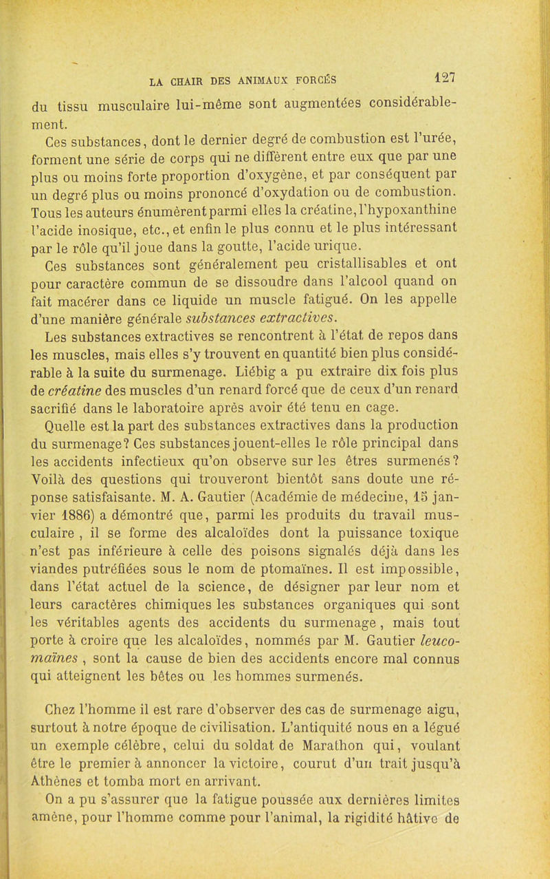 du tissu musculaire lui-même sont augmentées considérable- ment. Ces substances, dont le dernier degré de combustion est l’urée, forment une série de corps qui ne diffèrent entre eux que par une plus ou moins forte proportion d’oxygène, et par conséquent par un degré plus ou moins prononcé d’oxydation ou de combustion. Tous les auteurs énumèrent parmi elles la créatine, l’hypoxanthine l’acide inosique, etc., et enfin le plus connu et le plus intéressant par le rôle qu’il joue dans la goutte, l’acide urique. Ces substances sont généralement peu cristallisables et ont pour caractère commun de se dissoudre dans l’alcool quand on fait macérer dans ce liquide un muscle fatigué. On les appelle d’une manière générale substances extractives. Les substances extractives se rencontrent à l’état de repos dans les muscles, mais elles s’y trouvent en quantité bien plus considé- rable à la suite du surmenage. Liébig a pu extraire dix fois plus de créatine des muscles d’un renard forcé que de ceux d’un renard sacrifié dans le laboratoire après avoir été tenu en cage. Quelle est la part des substances extractives dans la production du surmenage? Ces substances jouent-elles le rôle principal dans les accidents infectieux qu’on observe sur les êtres surmenés ? Voilà des questions qui trouveront bientôt sans doute une ré- ponse satisfaisante. M. A. Gautier (Académie de médecine, 15 jan- vier 1886) a démontré que, parmi les produits du travail mus- culaire , il se forme des alcaloïdes dont la puissance toxique n’est pas inférieure à celle des poisons signalés déjà dans les viandes putréfiées sous le nom de ptomaïnes. Il est impossible, dans l’état actuel de la science, de désigner par leur nom et leurs caractères chimiques les substances organiques qui sont les véritables agents des accidents du surmenage, mais tout porte à croire que les alcaloïdes, nommés par M. Gautier leuco- maïnes , sont la cause de bien des accidents encore mal connus qui atteignent les bêtes ou les hommes surmenés. Chez l’homme il est rare d’observer des cas de surmenage aigu, surtout à notre époque de civilisation. L’antiquité nous en a légué un exemple célèbre, celui du soldat de Marathon qui, voulant être le premier à annoncer la victoire, courut d’un trait jusqu’à Athènes et tomba mort en arrivant. On a pu s’assurer que la fatigue poussée aux dernières limites amène, pour l’homme comme pour l’animal, la rigidité hâtive de