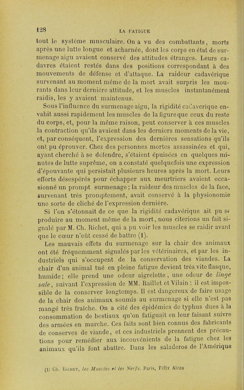 tout Ift système musculaire. On a vu des combattants, morts après une lutte longue et acharnée, dont les corps en état de sur- menage aigu avaient conservé des attitudes étranges. Leurs ca- davres étaient restés dans des positions correspondant à des mouvements de défense et d’attaque. La raideur cadavérique survenant au moment même de la mort avait surpris les mou- rants dans leur dernière attitude, et les muscles instantanément raidis, les y avaient maintenus. Sous l’inllucnce du surmenage aigu, la rigidité cadavérique en- vahit aussi rapidement les muscles de la figure que ceux du reste du corps, et, pour la môme raison, peut conserver à ces muscles la contraction qu’ils avaient dans les derniers moments delà vie, et, par conséquent, l’expression des dernières sensations qu’ils ont pu éprouver. Chez des personnes mortes assassinées et qui, ayant cherché h se défendre, s’étaient épuisées en quelques mi- nutes de lutte suprême, on a constaté quelquefois une expression d’épouvante qui persistait plusieurs heures après la mort. Leurs elforts désespérés pour échapper aux meurtriers avaient occa- sionné un prompt surmenage ; la raideur des muscles de la face, survenant très promptement, avait conservé à la physionomie une sorte de cliché de l’expression dernière. Si l’on s’étonnait de ce que la rigidité cadavérique ait pu sf produire au moment même de la mort, nous citerions un fait si- gnalé par M. Ch. Richet, qui a pu voir les muscles se raidir avant que le cœur n’eût cessé de battre (1). Les mauvais effets du surmenage sur la chair des animaux ont été fréquemment signalés par les vétérinaires, et par les in- dustriels qui s’occupent de la conservation des viandes. La chair d’un animal tué en pleine fatigue devient très vite flasque, humide; elle prend une odeur aigrelette, une odeur de linge sale, suivant l’expression de MM. Raillet et Vilain : il est impos- sible de la conserver longtemps. Il est dangereux de faire usage de la chair des animaux soumis au surmenage si elle n’est pas mangé très fraîche. On a cité des épidémies de typhus dues à la consommation de bestiaux qu’on fatiguait en leur faisant suivre des armées en marche. Ces faits sont bien connus des fabricants de conserves de viande, et ces industriels prennent des précau- tions pour remédier aux inconvénients de la fatigue chez les animaux qu’ils font abattre. Dans les saladeros de 1 Amérique (Il Ch. lliciiiîT, les Muscles el les Nerfs. Paris, Félix Alcau