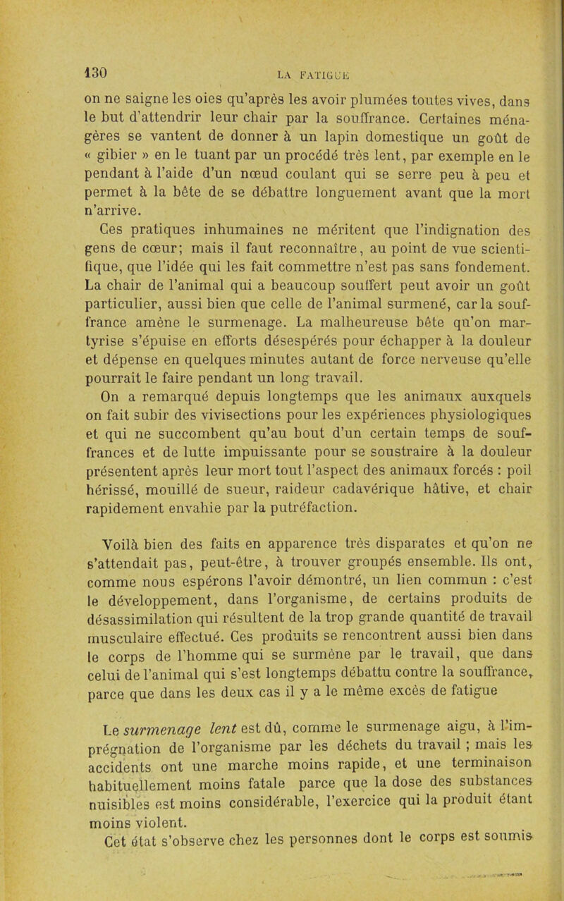 LA KATIGL’L on ne saigne les oies qu’après les avoir plumées toutes vives, dans le but d’attendrir leur chair par la souffrance. Certaines ména- gères se vantent de donner à un lapin domestique un goût de « gibier » en le tuant par un procédé très lent, par exemple en le pendant à l’aide d’un nœud coulant qui se serre peu à peu et permet à la bête de se débattre longuement avant que la mort n’arrive. Ces pratiques inhumaines ne méritent que l’indignation des gens de cœur; mais il faut reconnaître, au point de vue scienti- fique, que l’idée qui les fait commettre n’est pas sans fondement. La chair de l’animal qui a beaucoup souffert peut avoir un goût particulier, aussi bien que celle de l’animal surmené, caria souf- france amène le surmenage. La malheureuse bête qu’on mar- tyrise s’épuise en efforts désespérés pour échapper à la douleur et dépense en quelques minutes autant de force nerveuse qu’elle pourrait le faire pendant un long travail. On a remarqué depuis longtemps que les animaux auxquels on fait subir des vivisections pour les expériences physiologiques et qui ne succombent qu’au bout d’un certain temps de souf- frances et de lutte impuissante pour se soustraire à la douleur présentent après leur mort tout l’aspect des animaux forcés : poil hérissé, mouillé de sueur, raideur cadavérique hâtive, et chair rapidement envahie par la putréfaction. Voilà bien des faits en apparence très disparates et qu’on ne s’attendait pas, peut-être, à trouver groupés ensemble. Ils ont, comme nous espérons l’avoir démontré, un lien commun : c’est le développement, dans l’organisme, de certains produits de désassimilation qui résultent de la trop grande quantité de travail musculaire effectué. Ces produits se rencontrent aussi bien dans le corps de l’homme qui se surmène par le travail, que dans celui de l’animal qui s’est longtemps débattu contre la souffrance, parce que dans les deux cas il y a le même excès de fatigue Le suvmeTiage lent est dû, comme le surmenage aigu, à 1-im- prégnation de l’organisme par les déchets du travail ; mais les accidents ont une marche moins rapide, et une terminaison habituellement moins fatale parce que la dose des substances nuisiÙes est moins considérable, l’exercice qui la produit étant moins violent. Cet état s’observe chez les personnes dont le corps est soumis