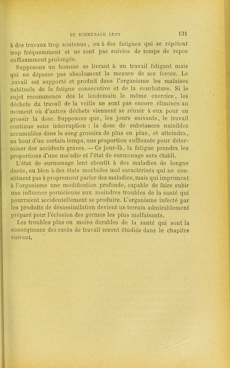à des travaux trop soutenus , ou à des fatigues qui se répètent trop fréquemment et ne sont pas suivies de temps de repos suffisamment prolongés. Supposons un homme se livrant à un travail fatigant mais qui ne dépasse pas absolument la mesure de ses forces. Le havail est supporté et produit dans l’organisme les malaises habituels de la fatigue consécutive et de la courbature. Si le sujet recommence dès le lendemain le même exercice, les déchets du travail de la veille ne sont pas encore éliminés au moment où d’autres déchets viennent se réunir à eux pour en grossir la dose. Supposons que, les jours suivants, le travail continue sans interruption : la dose de substances nuisibles accumulées dans le sang grossira de plus en plus, et atteindra, au bout d’un certain temps, une proportion suffisante pour déter- miner des accidents graves.— Ce jour-là, la fatigue prendra les proportions d’une maladie et l’état de surmenage sera établi. L’état de surmenage lent aboutit à des maladies de longue durée, ou bien à des états morbides mal caractérisés qui ne con- stituent pas à proprement parler des maladies, mais qui impriment à l’organisme une modification profonde, capable de faire subir une influence pernicieuse aux moindres troubles de la santé qui pourraient accidentellement se produire. L’organisme infecté par les produits de désassimilation devient un terrain admirablement préparé pour l’éclosion des germes les plus malfaisants. Les troubles plus ou moins durables de la santé qui sont la conséquence des excès de travail seront étudiés dans le chapitre suivant.