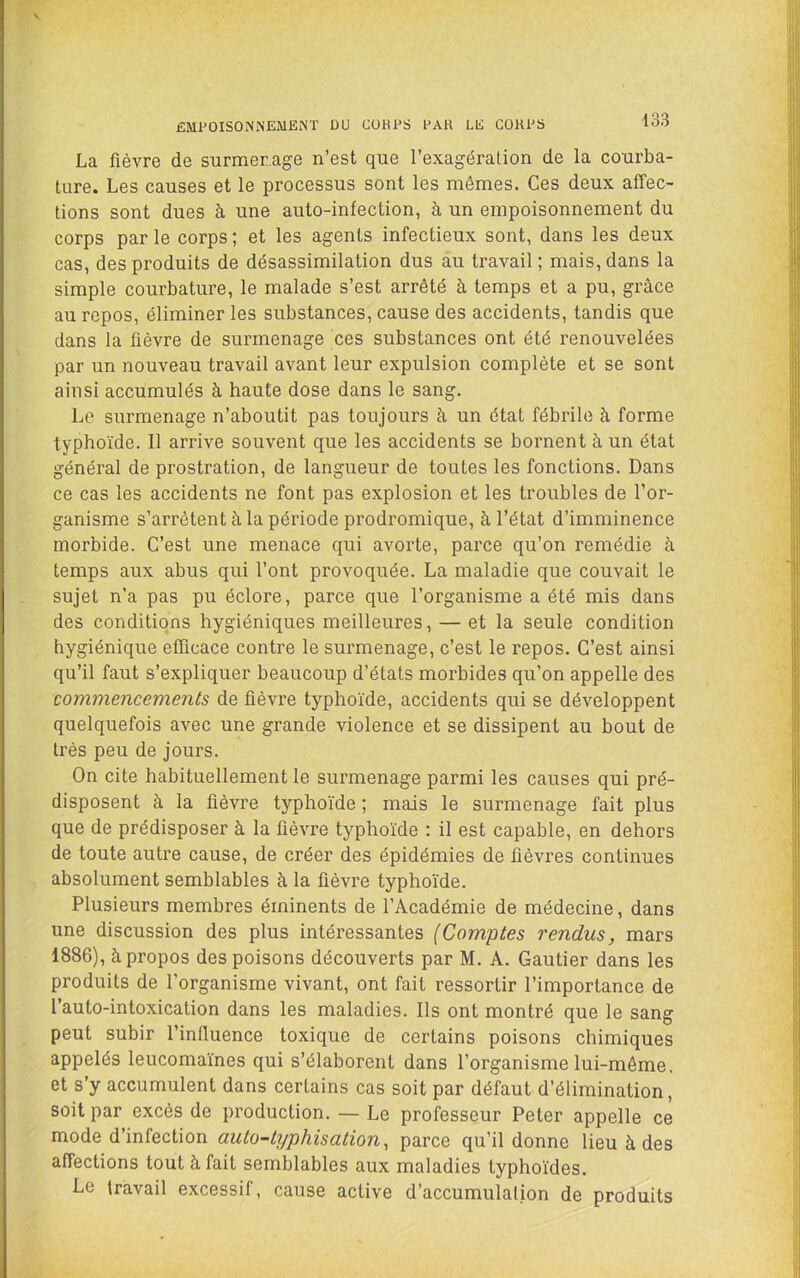 ÉMPOISONNEMENT DU COUPS PAR LE CORPS La fièvre de surmer.age n’est que l’exagération de la courba- ture. Les causes et le processus sont les mômes. Ces deux affec- tions sont dues à une auto-infection, à un empoisonnement du corps par le corps ; et les agents infectieux sont, dans les deux cas, des produits de désassimilation dus au travail ; mais, dans la simple courbature, le malade s’est arrêté à temps et a pu, grâce au repos, éliminer les substances, cause des accidents, tandis que dans la fièvre de surmenage ces substances ont été renouvelées par un nouveau travail avant leur expulsion complète et se sont ainsi accumulés à haute dose dans le sang. Le surmenage n’aboutit pas toujours à un état fébrile à forme typhoïde. 11 arrive souvent que les accidents se bornent à un état général de prostration, de langueur de toutes les fonctions. Dans ce cas les accidents ne font pas explosion et les troubles de l’or- ganisme s’arrêtent à la période prodromique, à l’état d’imminence morbide. C’est une menace qui avorte, parce qu’on remédie à temps aux abus qui l’ont provoquée. La maladie que couvait le sujet n’a pas pu éclore, parce que l’organisme a été mis dans des conditions hygiéniques meilleures, — et la seule condition hygiénique efficace contre le surmenage, c’est le repos. C’est ainsi qu’il faut s’expliquer beaucoup d’états morbides qu’on appelle des commencements de fièvre typhoïde, accidents qui se développent quelquefois avec une grande violence et se dissipent au bout de très peu de jours. On cite habituellement le surmenage parmi les causes qui pré- disposent à la fièvre typhoïde ; mais le surmenage fait plus que de prédisposer à la fièvre typhoïde : il est capable, en dehors de toute autre cause, de créer des épidémies de fièvres continues absolument semblables à la fièvre typhoïde. Plusieurs membres éminents de l’Académie de médecine, dans une discussion des plus intéressantes (Comptes rendus, mars 1886), à propos des poisons découverts par M. A. Gautier dans les produits de l’organisme vivant, ont fait ressortir l’importance de l’auto-intoxication dans les maladies. Ils ont montré que le sang peut subir l’influence toxique de certains poisons chimiques appelés leucomaïnes qui s’élaborent dans l’organisme lui-même, et s’y accumulent dans certains cas soit par défaut d’élimination, soit par excès de production. — Le professeur Peter appelle ce mode d’infection auto-typhisation^ parce qu’il donne lieu à des affections tout à fait semblables aux maladies typhoïdes. Le travail excessif, cause active d’accumulation de produits
