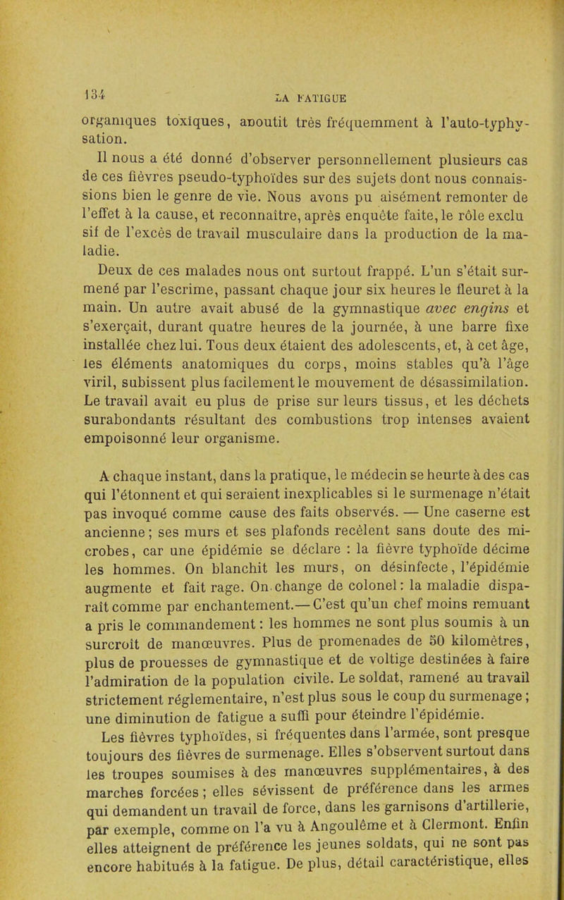13-i organiques toxiques, anoutit très fréquemment à l’auto-typhy- sation. Il nous a été donné d’observer personnellement plusieurs cas de ces fièvres pseudo-typhoïdes sur des sujets dont nous connais- sions bien le genre de vie. Nous avons pu aisément remonter de l’effet à la cause, et reconnaître, après enquête faite, le rôle exclu si! de l’excès de travail musculaire dans la production de la ma- ladie. Deux de ces malades nous ont surtout frappé. L’un s’était sur- mené par l’escrime, passant chaque jour six heures le fleuret à la main. Un autre avait abusé de la gymnastique avec engins et s’exerçait, durant quatre heures de la journée, à une barre fixe installée chez lui. Tous deux étaient des adolescents, et, à cet âge, les éléments anatomiques du corps, moins stables qu’à l’âge viril, subissent plus facilement le mouvement de désassimilation. Le travail avait eu plus de prise sur leurs tissus, et les déchets surabondants résultant des combustions trop intenses avaient empoisonné leur organisme. A chaque instant, dans la pratique, le médecin se heurte à des cas qui l’étonnent et qui seraient inexplicables si le surmenage n’était pas invoqué comme cause des faits observés. — Une caserne est ancienne ; ses murs et ses plafonds recèlent sans doute des mi- crobes , car une épidémie se déclare : la fièvre typhoïde décime les hommes. On blanchit les murs, on désinfecte, l’épidémie augmente et fait rage. On.change de colonel: la maladie dispa- raît comme par enchantement.—C’est qu’un chef moins remuant a pris le commandement : les hommes ne sont plus soumis à un surcroît de manœuvres. Plus de promenades de 50 kilomètres, plus de prouesses de gymnastique et de voltige destinées à faire l’admiration de la population civile. Le soldat, ramené au travail strictement réglementaire, n’est plus sous le coup du surmenage ; une diminution de fatigue a suffi pour éteindre 1 épidémie. Les fièvres typhoïdes, si fréquentes dans l’armée, sont presque toujours des fièvres de surmenage. Elles s observent surtout dans les troupes soumises à des manœuvres supplémentaires, à des marches forcées elles sévissent de préférence dans les armes qui demandent un travail de force, dans les garnisons d’artillerie, par exemple, comme on l’a vu à Angoulôme et à Clermont. Enfin elles atteignent de préférence les jeunes soldats, qui ne sont pas encore habitués à la fatigue. De plus, détail caractéristique, elles